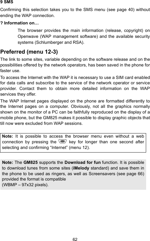 629 SMSConfirming this selection takes you to the SMS menu (see page 40) withoutending the WAP connection.? Information on…The browser provides the main information (release, copyright) onOpenwave (WAP management software) and the available securitysystems (Schlumberger and RSA).Preferred (menu 12-3)The link to some sites, variable depending on the software release and on thepossibilities offered by the network operators, has been saved in the phone forfaster use.To access the Internet with the WAP it is necessary to use a SIM card enabledfor data calls and subscribe to the service of the network operator or serviceprovider. Contact them to obtain more detailed information on the WAPservices they offer.The WAP Internet pages displayed on the phone are formatted differently tothe Internet pages on a computer. Obviously, not all the graphics normallyshown on the monitor of a PC can be faithfully reproduced on the display of amobile phone, but the GM825 makes it possible to display graphic objects thattill now were excluded from WAP sessions.Note:  It is possible to access the browser menu even without a webconnection by pressing the  key for longer than one second afterselecting and confirming “Internet” (menu 12).Note: The GM825 supports the Download for fun function. It is possibleto download tunes from some sites (iMelody standard) and save them inthe phone to be used as ringers, as well as Screensavers (see page 66)provided the format is compatible (WBMP – 97x32 pixels).