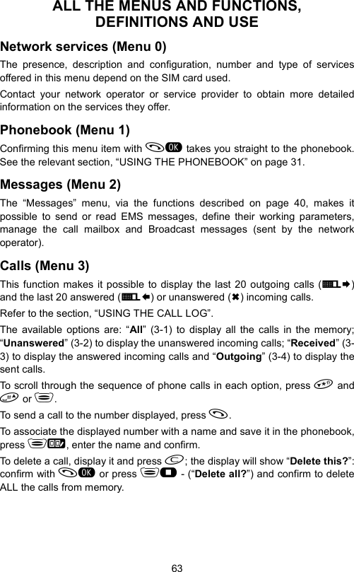 63ALL THE MENUS AND FUNCTIONS, DEFINITIONS AND USENetwork services (Menu 0)The presence, description and configuration, number and type of servicesoffered in this menu depend on the SIM card used.Contact your network operator or service provider to obtain more detailedinformation on the services they offer.Phonebook (Menu 1)Confirming this menu item with  takes you straight to the phonebook.See the relevant section, “USING THE PHONEBOOK” on page 31.Messages (Menu 2)The “Messages” menu, via the functions described on page 40, makes itpossible to send or read EMS messages, define their working parameters,manage the call mailbox and Broadcast messages (sent by the networkoperator).Calls (Menu 3)This function makes it possible to display the last 20 outgoing calls (E¨)and the last 20 answered (E§) or unanswered () incoming calls.Refer to the section, “USING THE CALL LOG”.The available options are: “All” (3-1) to display all the calls in the memory;“Unanswered” (3-2) to display the unanswered incoming calls; “Received” (3-3) to display the answered incoming calls and “Outgoing” (3-4) to display thesent calls.To scroll through the sequence of phone calls in each option, press  and or .To send a call to the number displayed, press .To associate the displayed number with a name and save it in the phonebook,press , enter the name and confirm.To delete a call, display it and press ; the display will show “Delete this?”:confirm with  or press  - (“Delete all?”) and confirm to deleteALL the calls from memory.