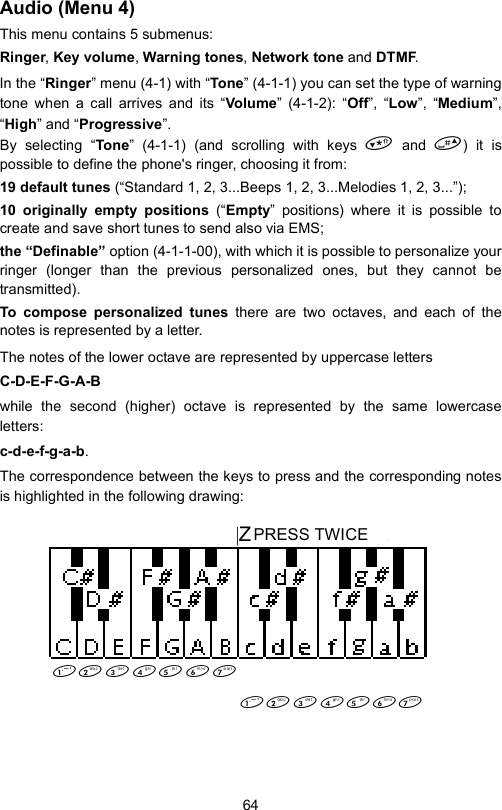 64Audio (Menu 4)This menu contains 5 submenus: Ringer, Key volume, Warning tones, Network tone and DTMF.In the “Ringer” menu (4-1) with “To ne” (4-1-1) you can set the type of warningtone when a call arrives and its “Volu me” (4-1-2): “Off”, “Low”, “Medium”,“High” and “Progressive”. By selecting “Tone” (4-1-1) (and scrolling with keys  and ) it ispossible to define the phone&apos;s ringer, choosing it from:19 default tunes (“Standard 1, 2, 3...Beeps 1, 2, 3...Melodies 1, 2, 3...”);10 originally empty positions (“Empty” positions) where it is possible tocreate and save short tunes to send also via EMS;the “Definable” option (4-1-1-00), with which it is possible to personalize yourringer (longer than the previous personalized ones, but they cannot betransmitted).To compose personalized tunes there are two octaves, and each of thenotes is represented by a letter.The notes of the lower octave are represented by uppercase lettersC-D-E-F-G-A-Bwhile the second (higher) octave is represented by the same lowercaseletters:c-d-e-f-g-a-b.The correspondence between the keys to press and the corresponding notesis highlighted in the following drawing:  |ZPREMERE 2 VOLTE        PRESS TWICE