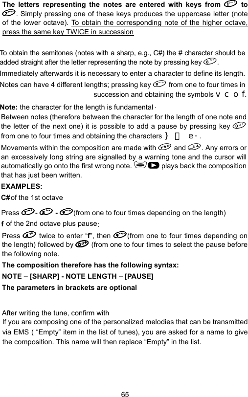 65The letters representing the notes are entered with keys from  to. Simply pressing one of these keys produces the uppercase letter (noteof the lower octave). To obtain the corresponding note of the higher octave,press the same key TWICE in successionTo obtain the semitones (notes with a sharp, e.g., C#) the # character should beadded straight after the letter representing the note by pressing key .Immediately afterwards it is necessary to enter a character to define its length.Notes can have 4 different lengths; pressing key  from one to four times insuccession and obtaining the symbols YFRI.Note: the character for the length is fundamental .Between notes (therefore between the character for the length of one note andthe letter of the next one) it is possibfrom one to four times and obtaining the characters `H  - .le to add a pause by pressing key Movements within the composition are made with  and . Any errors oran excessively long string are signalled by a warning tone and the cursor willautomatically go onto the first wrong note. J plays back the compositionthat has just been written.EXAMPLES: C# of the 1st octavePress -  - (from one to four times depending on the length) f of the 2nd octave plus pause:Press  twice to enter “f”, then (from one to four times depending onthe length) followed by  (from one to four times to select the pause beforethe following note.The composition therefore has the following syntax:NOTE – [SHARP] - NOTE LENGTH – [PAUSE]The parameters in brackets are optionalAfter writing the tune, confirm with If you are composing one of the personalized melodies that can be transmittedvia EMS ( “Empty” item in the list of tunes), you are asked for a name to givethe composition. This name will then replace “Empty” in the list.