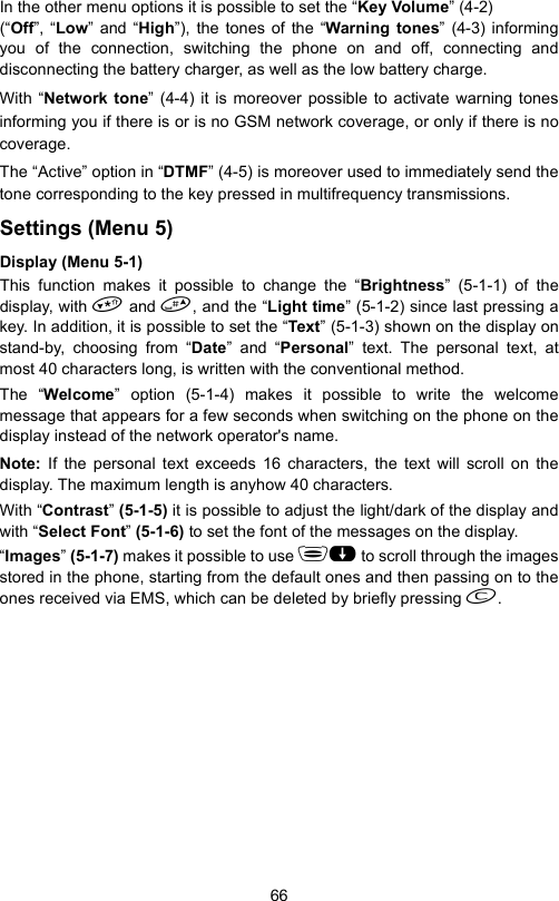 66In the other menu options it is possible to set the “Key Volume” (4-2) (“Off”, “Low” and “High”), the tones of the “Warning tones” (4-3) informingyou of the connection, switching the phone on and off, connecting anddisconnecting the battery charger, as well as the low battery charge.With “Network tone” (4-4) it is moreover possible to activate warning tonesinforming you if there is or is no GSM network coverage, or only if there is nocoverage.The “Active” option in “DTMF” (4-5) is moreover used to immediately send thetone corresponding to the key pressed in multifrequency transmissions.Settings (Menu 5)Display (Menu 5-1)This function makes it possible to change the “Brightness” (5-1-1) of thedisplay, with  and , and the “Light time” (5-1-2) since last pressing akey. In addition, it is possible to set the “Te xt” (5-1-3) shown on the display onstand-by, choosing from “Date” and “Personal” text. The personal text, atmost 40 characters long, is written with the conventional method. The “Welcome” option (5-1-4) makes it possible to write the welcomemessage that appears for a few seconds when switching on the phone on thedisplay instead of the network operator&apos;s name.Note:  If the personal text exceeds 16 characters, the text will scroll on thedisplay. The maximum length is anyhow 40 characters.With “Contrast” (5-1-5) it is possible to adjust the light/dark of the display andwith “Select Font” (5-1-6) to set the font of the messages on the display.“Images” (5-1-7) makes it possible to use  to scroll through the imagesstored in the phone, starting from the default ones and then passing on to theones received via EMS, which can be deleted by briefly pressing .