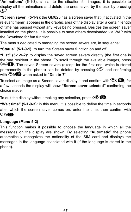 67“Animations”  (5-1-8): similar to the situation for images, it is possible todisplay all the animations and delete the ones saved by the user by pressing.“Screen saver” (5-1-9): the GM825 has a screen saver that (if activated in therelevant menu) appears in the graphic area of the display after a certain lengthof time has passed without any keys being pressed. Besides the screen saverinstalled on the phone, it is possible to save others downloaded via WAP withthe Download for fun function.The menus dedicated to managing the screen savers are, in sequence:“Status” (5-1-9-1): to turn the Screen saver function on and off“List” (5-1-9-2): to display the saved screen savers directly (the first one isthe one resident in the phone. To scroll through the available images, press. The saved Screen savers (except for the first one, which is storedpermanently in the phone) can be deleted by pressing  and confirmingwith  when asked to “Delete ?”.To select an image as a Screen saver, display it and confirm with ; fora few seconds the display will show “Screen saver selected” confirming thechoice made.To quit the display without making any selection, press .“Wait time” (5-1-9-3): in this menu it is possible to define the time in secondsafter which the screen saver comes on: enter the time, then confirm with.Language (Menu 5-2)This function makes it possible to choose the language in which all themessages on the display are shown. By selecting “Automatic” the phoneautomatically recognizes the nationality of the SIM card and displays themessages in the language associated with it (if the language is stored in thephone).