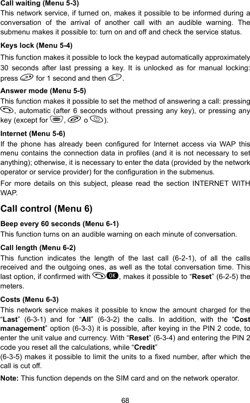 68Call waiting (Menu 5-3)This network service, if turned on, makes it possible to be informed during aconversation of the arrival of another call with an audible warning. Thesubmenu makes it possible to: turn on and off and check the service status.Keys lock (Menu 5-4)This function makes it possible to lock the keypad automatically approximately30 seconds after last pressing a key. It is unlocked as for manual locking:press  for 1 second and then .Answer mode (Menu 5-5)This function makes it possible to set the method of answering a call: pressing, automatic (after 6 seconds without pressing any key), or pressing anykey (except for ,  o ).Internet (Menu 5-6)If the phone has already been configured for Internet access via WAP thismenu contains the connection data in profiles (and it is not necessary to setanything); otherwise, it is necessary to enter the data (provided by the networkoperator or service provider) for the configuration in the submenus.For more details on this subject, please read the section INTERNET WITHWAP.Call control (Menu 6)Beep every 60 seconds (Menu 6-1)This function turns on an audible warning on each minute of conversation.Call length (Menu 6-2)This function indicates the length of the last call (6-2-1), of all the callsreceived and the outgoing ones, as well as the total conversation time. Thislast option, if confirmed with , makes it possible to “Reset” (6-2-5) themeters.Costs (Menu 6-3)This network service makes it possible to know the amount charged for the“Last” (6-3-1) and for “All” (6-3-2) the calls. In addition, with the “Costmanagement” option (6-3-3) it is possible, after keying in the PIN 2 code, toenter the unit value and currency. With “Reset” (6-3-4) and entering the PIN 2code you reset all the calculations, while “Credit” (6-3-5) makes it possible to limit the units to a fixed number, after which thecall is cut off.Note: This function depends on the SIM card and on the network operator.