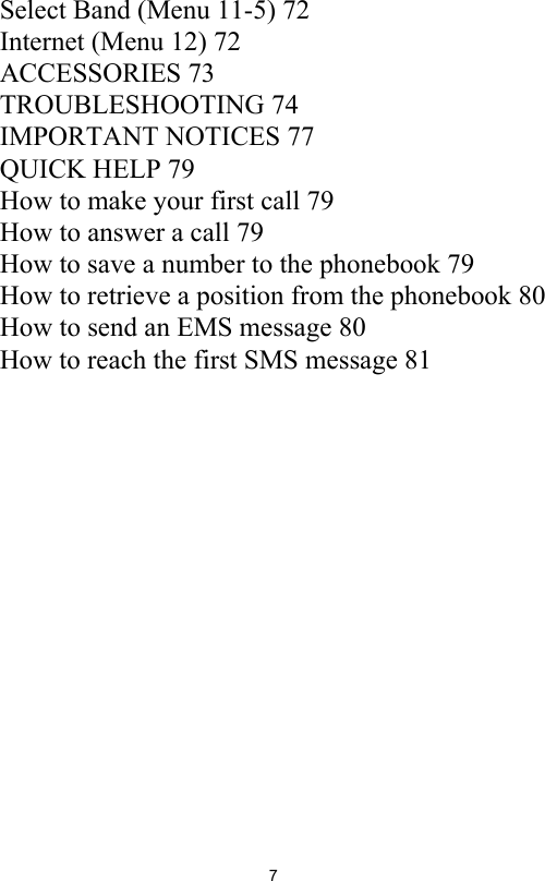 7Select Band (Menu 11-5) 72Internet (Menu 12) 72ACCESSORIES 73TROUBLESHOOTING 74IMPORTANT NOTICES 77QUICK HELP 79How to make your first call 79How to answer a call 79How to save a number to the phonebook 79How to retrieve a position from the phonebook 80How to send an EMS message 80How to reach the first SMS message 81