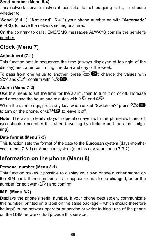 69Send number (Menu 6-4)This network service makes it possible, for all outgoing calls, to choosewhether to“Send” (6-4-1), “Not send” (6-4-2) your phone number or, with “Automatic”(6-4-3), to leave the network setting unaltered.On the contrary to calls, EMS/SMS messages ALWAYS contain the sender&apos;snumber.Clock (Menu 7)Adjustment (7-1)This function sets in sequence: the time (always displayed at top right of thedisplay) and, after confirming, the date and day of the week.To pass from one value to another, press ; change the values with and ; confirm with .Alarm (Menu 7-2)Use this menu to set the time for the alarm, then to turn it on or off. Increaseand decrease the hours and minutes with  and .When the alarm rings, press any key; when asked “Switch on?” press to turn on the phone, or  to leave it off.Note: The alarm clearly stays in operation even with the phone switched off(you should remember this when travelling by airplane and the alarm mightring).Date format (Menu 7-3)This function sets the format of the date to the European system (days-months-year: menu 7-3-1) or American system (months-day-year: menu 7-3-2). Information on the phone (Menu 8)Personal number (Menu 8-1)This function makes it possible to display your own phone number stored onthe SIM card. If the number fails to appear or has to be changed, enter thenumber (or edit with ) and confirm.IMEI (Menu 8-2)Displays the phone&apos;s serial number. If your phone gets stolen, communicatethis number (printed on a label on the sales package – which should thereforebe kept) to the network operator or service provider to block use of the phoneon the GSM networks that provide this service.