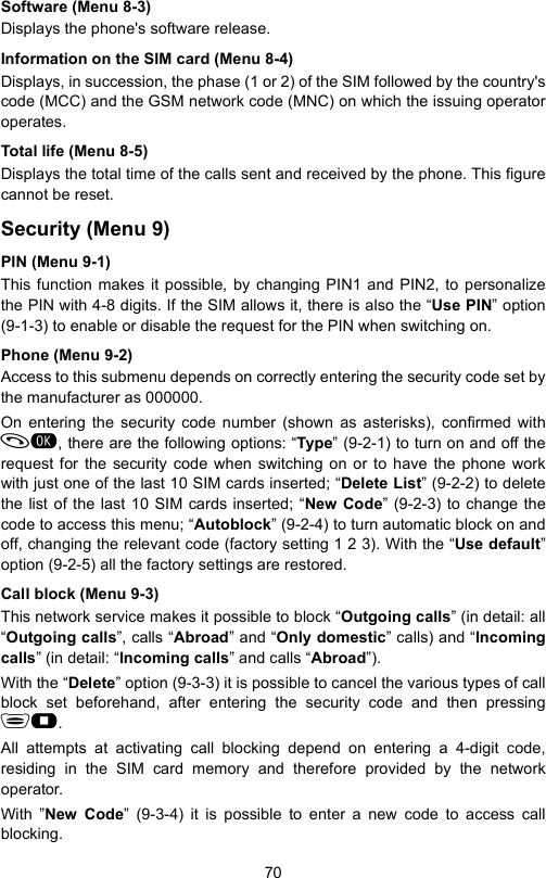 70Software (Menu 8-3)Displays the phone&apos;s software release.Information on the SIM card (Menu 8-4)Displays, in succession, the phase (1 or 2) of the SIM followed by the country&apos;scode (MCC) and the GSM network code (MNC) on which the issuing operatoroperates.Total life (Menu 8-5)Displays the total time of the calls sent and received by the phone. This figurecannot be reset. Security (Menu 9)PIN (Menu 9-1)This function makes it possible, by changing PIN1 and PIN2, to personalizethe PIN with 4-8 digits. If the SIM allows it, there is also the “Use PIN” option(9-1-3) to enable or disable the request for the PIN when switching on.Phone (Menu 9-2)Access to this submenu depends on correctly entering the security code set bythe manufacturer as 000000. On entering the security code number (shown as asterisks), confirmed with, there are the following options: “Type” (9-2-1) to turn on and off therequest for the security code when switching on or to have the phone workwith just one of the last 10 SIM cards inserted; “Delete List” (9-2-2) to deletethe list of the last 10 SIM cards inserted; “New Code” (9-2-3) to change thecode to access this menu; “Autoblock” (9-2-4) to turn automatic block on andoff, changing the relevant code (factory setting 1 2 3). With the “Use default”option (9-2-5) all the factory settings are restored.Call block (Menu 9-3)This network service makes it possible to block “Outgoing calls” (in detail: all“Outgoing calls”, calls “Abroad” and “Only domestic” calls) and “Incomingcalls” (in detail: “Incoming calls” and calls “Abroad”).With the “Delete” option (9-3-3) it is possible to cancel the various types of callblock set beforehand, after entering the security code and then pressing.All attempts at activating call blocking depend on entering a 4-digit code,residing in the SIM card memory and therefore provided by the networkoperator.With ”New Code” (9-3-4) it is possible to enter a new code to access callblocking.