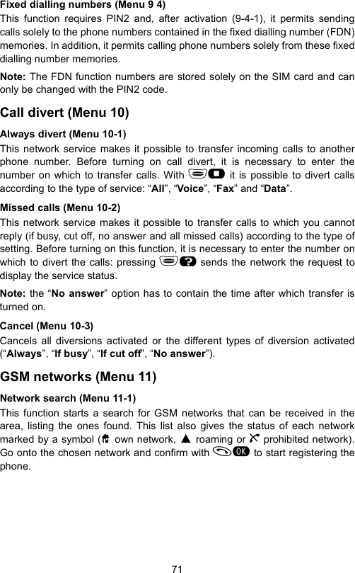 71Fixed dialling numbers (Menu 9 4)This function requires PIN2 and, after activation (9-4-1), it permits sendingcalls solely to the phone numbers contained in the fixed dialling number (FDN)memories. In addition, it permits calling phone numbers solely from these fixeddialling number memories.Note: The FDN function numbers are stored solely on the SIM card and canonly be changed with the PIN2 code.Call divert (Menu 10)Always divert (Menu 10-1)This network service makes it possible to transfer incoming calls to anotherphone number. Before turning on call divert, it is necessary to enter thenumber on which to transfer calls. With  it is possible to divert callsaccording to the type of service: “All”, “Voice”, “Fax” and “Data”.Missed calls (Menu 10-2)This network service makes it possible to transfer calls to which you cannotreply (if busy, cut off, no answer and all missed calls) according to the type ofsetting. Before turning on this function, it is necessary to enter the number onwhich to divert the calls: pressing H sends the network the request todisplay the service status.Note: the “No answer” option has to contain the time after which transfer isturned on.Cancel (Menu 10-3)Cancels all diversions activated or the different types of diversion activated(“Always”, “If busy”, “If cut off”, “No answer”).GSM networks (Menu 11)Network search (Menu 11-1)This function starts a search for GSM networks that can be received in thearea, listing the ones found. This list also gives the status of each networkmarked by a symbol (T own network, P roaming or g prohibited network).Go onto the chosen network and confirm with  to start registering thephone.