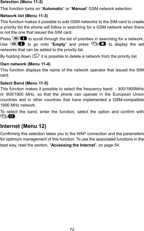 72Selection (Menu 11-2)This function turns on “Automatic” or “Manual” GSM network selection.Network list (Menu 11-3)This function makes it possible to add GSM networks to the SIM card to createa priority list the phone will follow in searching for a GSM network when thereis not the one that issued the SIM card.Press  to scroll through the list of priorities in searching for a network.Use   to go onto “Empty” and press  to display the setnetworks that can be added to the priority list. By holding down  it is possible to delete a network from the priority list.Own network (Menu 11-4)This function displays the name of the network operator that issued the SIMcard.Select Band (Menu 11-5)This function makes it possible to select the frequency band  - 900/1800MHzor 900/1900 MHz, so that the phone can operate in the European Unioncountries and in other countries that have implemented a GSM-compatible1900 MHz network.To select the band, enter the function, select the option and confirm with. Internet (Menu 12)Confirming this selection takes you to the WAP connection and the parametersfor optimum management of this function. To use the associated functions in thebest way, read the section, “Accessing the Internet”, on page 54.