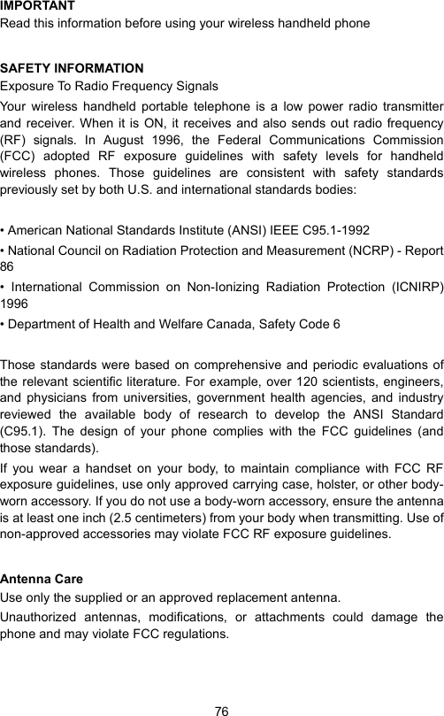 76IMPORTANTRead this information before using your wireless handheld phoneSAFETY INFORMATIONExposure To Radio Frequency SignalsYour wireless handheld portable telephone is a low power radio transmitterand receiver. When it is ON, it receives and also sends out radio frequency(RF) signals. In August 1996, the Federal Communications Commission(FCC) adopted RF exposure guidelines with safety levels for handheldwireless phones. Those guidelines are consistent with safety standardspreviously set by both U.S. and international standards bodies:• American National Standards Institute (ANSI) IEEE C95.1-1992• National Council on Radiation Protection and Measurement (NCRP) - Report86• International Commission on Non-Ionizing Radiation Protection (ICNIRP)1996• Department of Health and Welfare Canada, Safety Code 6Those standards were based on comprehensive and periodic evaluations ofthe relevant scientific literature. For example, over 120 scientists, engineers,and physicians from universities, government health agencies, and industryreviewed the available body of research to develop the ANSI Standard(C95.1). The design of your phone complies with the FCC guidelines (andthose standards).If you wear a handset on your body, to maintain compliance with FCC RFexposure guidelines, use only approved carrying case, holster, or other body-worn accessory. If you do not use a body-worn accessory, ensure the antennais at least one inch (2.5 centimeters) from your body when transmitting. Use ofnon-approved accessories may violate FCC RF exposure guidelines.Antenna CareUse only the supplied or an approved replacement antenna.Unauthorized antennas, modifications, or attachments could damage thephone and may violate FCC regulations.