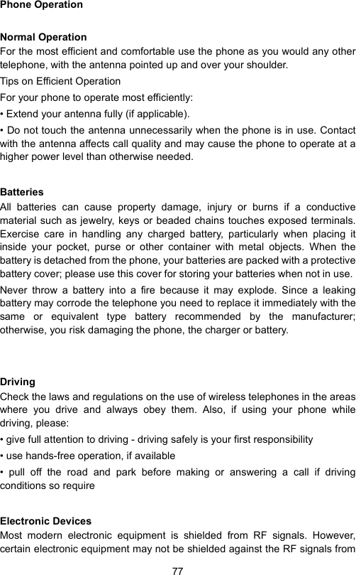 77Phone OperationNormal OperationFor the most efficient and comfortable use the phone as you would any othertelephone, with the antenna pointed up and over your shoulder.Tips on Efficient Operation For your phone to operate most efficiently:• Extend your antenna fully (if applicable).• Do not touch the antenna unnecessarily when the phone is in use. Contactwith the antenna affects call quality and may cause the phone to operate at ahigher power level than otherwise needed.BatteriesAll batteries can cause property damage, injury or burns if a conductivematerial such as jewelry, keys or beaded chains touches exposed terminals.Exercise care in handling any charged battery, particularly when placing itinside your pocket, purse or other container with metal objects. When thebattery is detached from the phone, your batteries are packed with a protectivebattery cover; please use this cover for storing your batteries when not in use. Never throw a battery into a fire because it may explode. Since a leakingbattery may corrode the telephone you need to replace it immediately with thesame or equivalent type battery recommended by the manufacturer;otherwise, you risk damaging the phone, the charger or battery. DrivingCheck the laws and regulations on the use of wireless telephones in the areaswhere you drive and always obey them. Also, if using your phone whiledriving, please:• give full attention to driving - driving safely is your first responsibility• use hands-free operation, if available• pull off the road and park before making or answering a call if drivingconditions so requireElectronic DevicesMost modern electronic equipment is shielded from RF signals. However,certain electronic equipment may not be shielded against the RF signals from