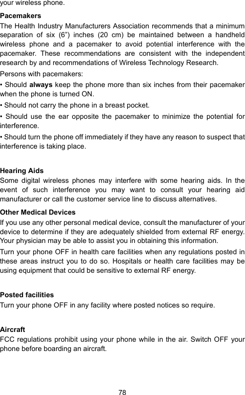 78your wireless phone.PacemakersThe Health Industry Manufacturers Association recommends that a minimumseparation of six (6”) inches (20 cm) be maintained between a handheldwireless phone and a pacemaker to avoid potential interference with thepacemaker. These recommendations are consistent with the independentresearch by and recommendations of Wireless Technology Research.Persons with pacemakers:• Should always keep the phone more than six inches from their pacemakerwhen the phone is turned ON.• Should not carry the phone in a breast pocket.• Should use the ear opposite the pacemaker to minimize the potential forinterference.• Should turn the phone off immediately if they have any reason to suspect thatinterference is taking place.Hearing AidsSome digital wireless phones may interfere with some hearing aids. In theevent of such interference you may want to consult your hearing aidmanufacturer or call the customer service line to discuss alternatives.Other Medical DevicesIf you use any other personal medical device, consult the manufacturer of yourdevice to determine if they are adequately shielded from external RF energy.Your physician may be able to assist you in obtaining this information.Turn your phone OFF in health care facilities when any regulations posted inthese areas instruct you to do so. Hospitals or health care facilities may beusing equipment that could be sensitive to external RF energy.Posted facilitiesTurn your phone OFF in any facility where posted notices so require.AircraftFCC regulations prohibit using your phone while in the air. Switch OFF yourphone before boarding an aircraft.