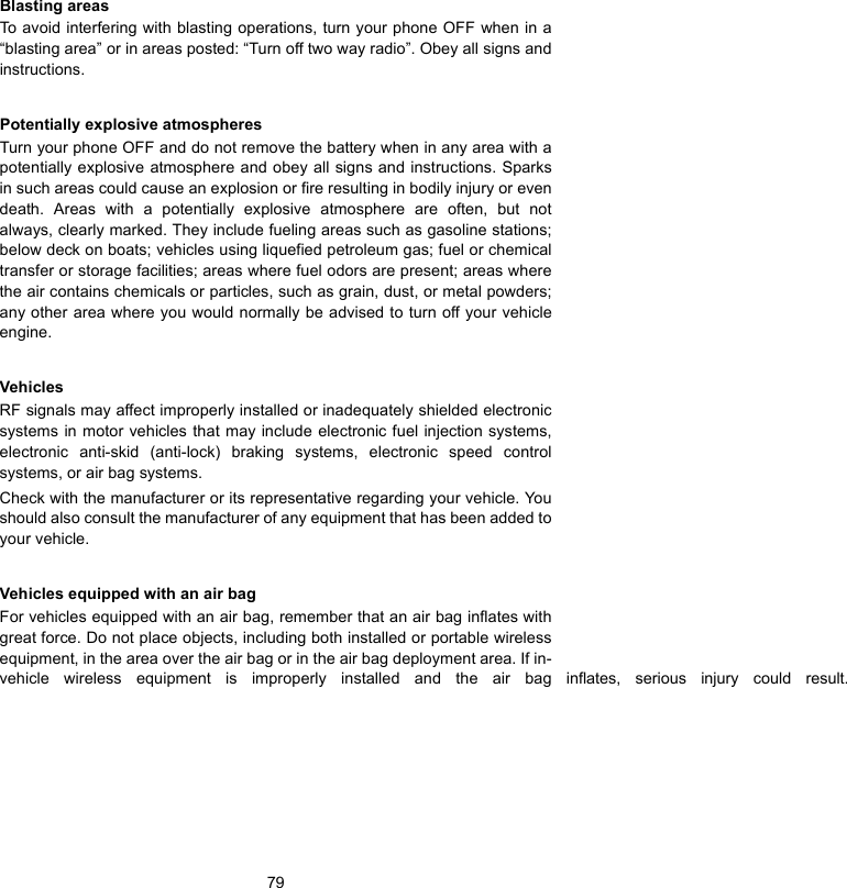 79Blasting areasTo avoid interfering with blasting operations, turn your phone OFF when in a“blasting area” or in areas posted: “Turn off two way radio”. Obey all signs andinstructions.Potentially explosive atmospheresTurn your phone OFF and do not remove the battery when in any area with apotentially explosive atmosphere and obey all signs and instructions. Sparksin such areas could cause an explosion or fire resulting in bodily injury or evendeath. Areas with a potentially explosive atmosphere are often, but notalways, clearly marked. They include fueling areas such as gasoline stations;below deck on boats; vehicles using liquefied petroleum gas; fuel or chemicaltransfer or storage facilities; areas where fuel odors are present; areas wherethe air contains chemicals or particles, such as grain, dust, or metal powders;any other area where you would normally be advised to turn off your vehicleengine.VehiclesRF signals may affect improperly installed or inadequately shielded electronicsystems in motor vehicles that may include electronic fuel injection systems,electronic anti-skid (anti-lock) braking systems, electronic speed controlsystems, or air bag systems.Check with the manufacturer or its representative regarding your vehicle. Youshould also consult the manufacturer of any equipment that has been added toyour vehicle.Vehicles equipped with an air bagFor vehicles equipped with an air bag, remember that an air bag inflates withgreat force. Do not place objects, including both installed or portable wirelessequipment, in the area over the air bag or in the air bag deployment area. If in-vehicle wireless equipment is improperly installed and the air bag inflates, serious injury could result. 