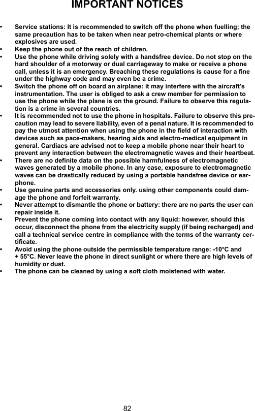 82IMPORTANT NOTICES• Service stations: It is recommended to switch off the phone when fuelling; the same precaution has to be taken when near petro-chemical plants or where explosives are used.• Keep the phone out of the reach of children.• Use the phone while driving solely with a handsfree device. Do not stop on the hard shoulder of a motorway or dual carriageway to make or receive a phone call, unless it is an emergency. Breaching these regulations is cause for a fine under the highway code and may even be a crime.• Switch the phone off on board an airplane: it may interfere with the aircraft&apos;s instrumentation. The user is obliged to ask a crew member for permission to use the phone while the plane is on the ground. Failure to observe this regula-tion is a crime in several countries.• It is recommended not to use the phone in hospitals. Failure to observe this pre-caution may lead to severe liability, even of a penal nature. It is recommended to pay the utmost attention when using the phone in the field of interaction with devices such as pace-makers, hearing aids and electro-medical equipment in general. Cardiacs are advised not to keep a mobile phone near their heart to prevent any interaction between the electromagnetic waves and their heartbeat.• There are no definite data on the possible harmfulness of electromagnetic waves generated by a mobile phone. In any case, exposure to electromagnetic waves can be drastically reduced by using a portable handsfree device or ear-phone.• Use genuine parts and accessories only. using other components could dam-age the phone and forfeit warranty.• Never attempt to dismantle the phone or battery: there are no parts the user can repair inside it. • Prevent the phone coming into contact with any liquid: however, should this occur, disconnect the phone from the electricity supply (if being recharged) and call a technical service centre in compliance with the terms of the warranty cer-tificate.• Avoid using the phone outside the permissible temperature range: -10°C and + 55°C. Never leave the phone in direct sunlight or where there are high levels of humidity or dust.• The phone can be cleaned by using a soft cloth moistened with water.