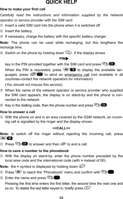 84QUICK HELPHow to make your first callCarefully read the instructions and information supplied by the networkoperator or service provider with the SIM card.1 Insert a valid SIM card into the phone when it is switched off.2  Insert the battery.3  If necessary, charge the battery with the specific battery charger.Note:  The phone can be used while recharging, but this lengthens therecharge time.4  Switch on the phone by holding down . If the display showsPINXXXXkey in the PIN provided together with the SIM card and press .When the PIN is requested, press H to display the available lan-guages; press L to send an emergency call (not available in allcountries-contact the network operators for information).(You should not misuse this service). 5  When the name of the network operator or service provider who suppliedthe SIM card appears, the display is on stand-by and the phone is con-nected to the network.6  Key in the dialling code, then the phone number and press .How to answer a call1  With the phone on and in an area covered by the GSM network, an incom-ing call is signalled by the ringer and the display shows:&lt;&lt;CALL&gt;&gt;Note:  to switch off the ringer without rejecting the incoming call, pressG.2 Press  to answer and then  to end a call.How to save a number to the phonebook1 With the display on stand-by, enter the phone number preceded by thelocal area code and the international code (with + instead of 00).Note:  the + symbol is displayed by holding down .2 Press  to reach the “Phonebook” menu and confirm with .3  Enter the name and press .Pressing the first time enters the first letter, the second time the next one andso on. To delete the last letter keyed in, briefly press .