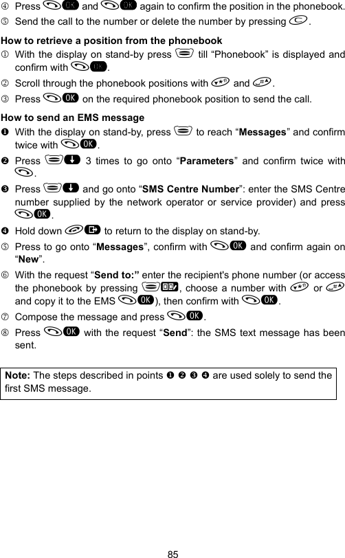 854 Press  and  again to confirm the position in the phonebook.5  Send the call to the number or delete the number by pressing .How to retrieve a position from the phonebook1  With the display on stand-by press  till “Phonebook” is displayed andconfirm with .2  Scroll through the phonebook positions with  and .3 Press  on the required phonebook position to send the call.How to send an EMS message  With the display on stand-by, press  to reach “Messages” and confirmtwice with . Press  3 times to go onto “Parameters” and confirm twice with. Press  and go onto “SMS Centre Number”: enter the SMS Centrenumber supplied by the network operator or service provider) and press. Hold down  to return to the display on stand-by.5  Press to go onto “Messages”, confirm with  and confirm again on“New”.6  With the request “Send to:” enter the recipient&apos;s phone number (or accessthe phonebook by pressing , choose a number with  or and copy it to the EMS ), then confirm with .7  Compose the message and press .8 Press  with the request “Send”: the SMS text message has beensent.Note: The steps described in points     are used solely to send thefirst SMS message.