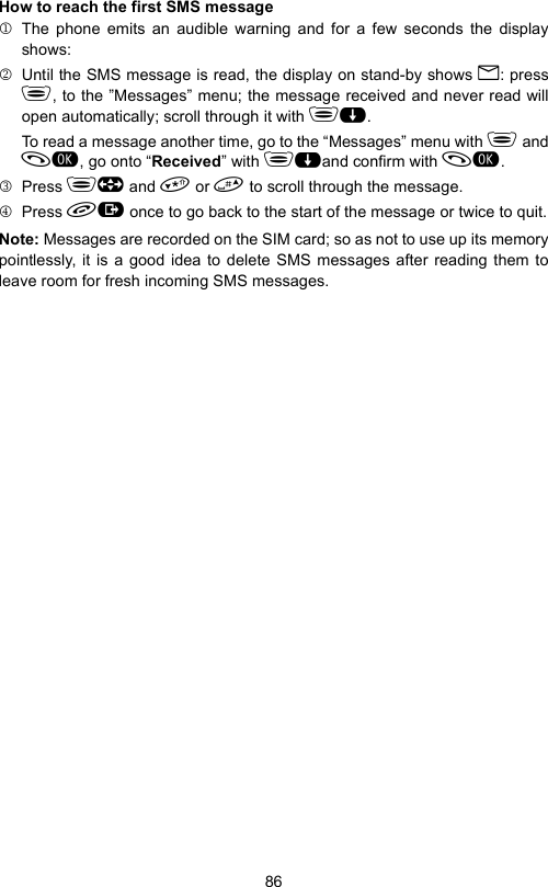 86How to reach the first SMS message1 The phone emits an audible warning and for a few seconds the displayshows:2  Until the SMS message is read, the display on stand-by shows B: press, to the ”Messages” menu; the message received and never read willopen automatically; scroll through it with $.To read a message another time, go to the “Messages” menu with  and, go onto “Received” with $and confirm with .3 Press  and  or  to scroll through the message.4 Press  once to go back to the start of the message or twice to quit.Note: Messages are recorded on the SIM card; so as not to use up its memorypointlessly, it is a good idea to delete SMS messages after reading them toleave room for fresh incoming SMS messages.