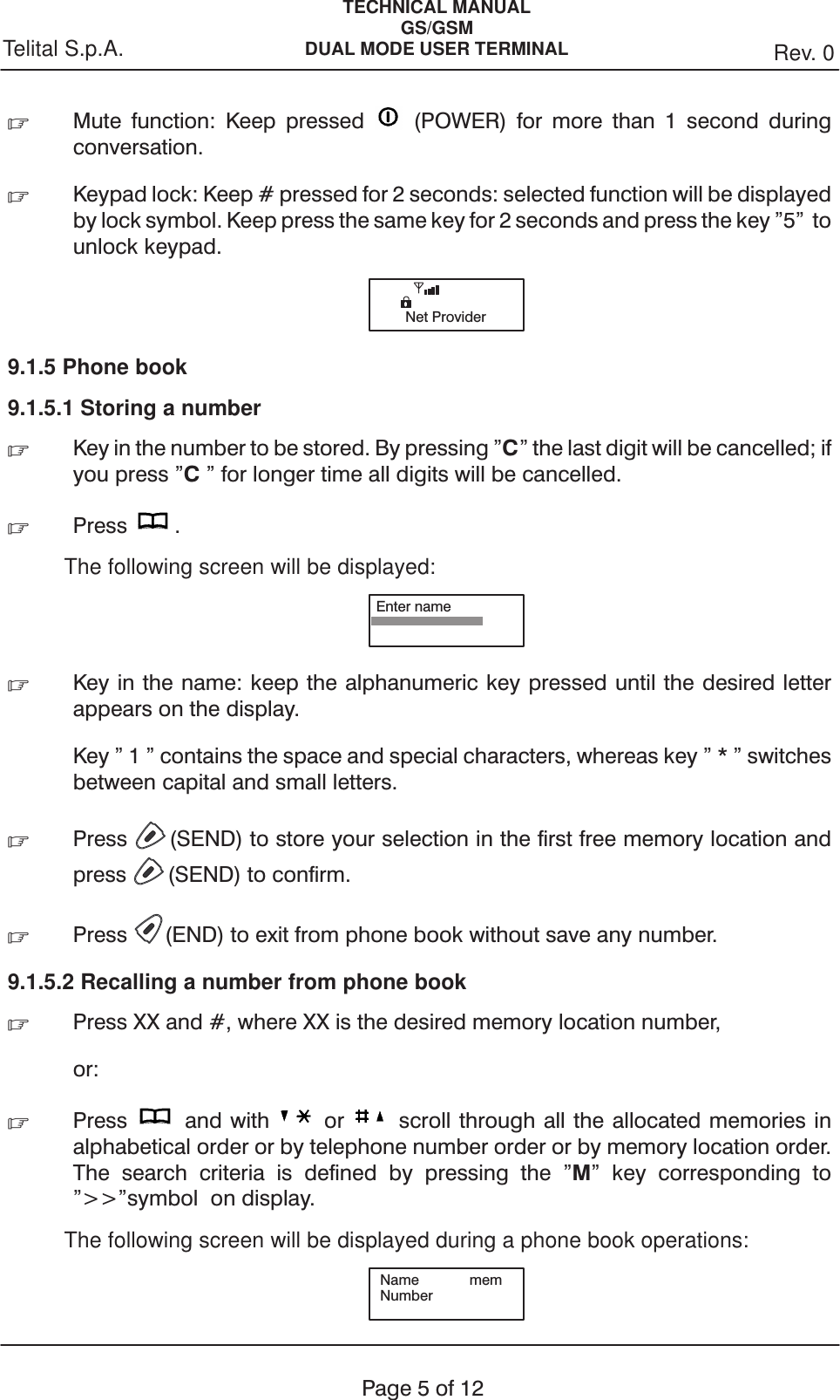 TECHNICAL MANUALGS/GSMDUAL MODE USER TERMINAL Rev. 0Telital S.p.A.Page5of12.Mute function: Keep pressed (POWER) for more than 1 second duringconversation..Keypad lock: Keep # pressed for 2 seconds: selected function will be displayedby lock symbol. Keep press the same key for 2 seconds and press the key &quot;5&quot; tounlock keypad.Net Provider9.1.5 Phone book9.1.5.1 Storing a number.Key in the number to be stored. By pressing &quot;C&quot; the last digit will be cancelled; ifyou press &quot;C&quot; for longer time all digits will be cancelled..Press .The following screen will be displayed:Enter name.Key in the name: keep the alphanumeric key pressed until the desired letterappears on the display.Key &quot; 1 &quot; contains the space and special characters, whereas key&quot;*&quot;switchesbetween capital and small letters..Press (SEND) to store your selection in the first free memory location andpress (SEND) to confirm..Press (END) to exit from phone book without save any number.9.1.5.2 Recalling a number from phone book.Press XX and #, where XX is the desired memory location number,or:.Press and with or scroll through all the allocated memories inalphabetical order or by telephone number order or by memory location order.The search criteria is defined by pressing the &quot;M&quot; key corresponding to&quot;&gt;&gt;&quot;symbol on display.The following screen will be displayed during a phone book operations:Name memNumber