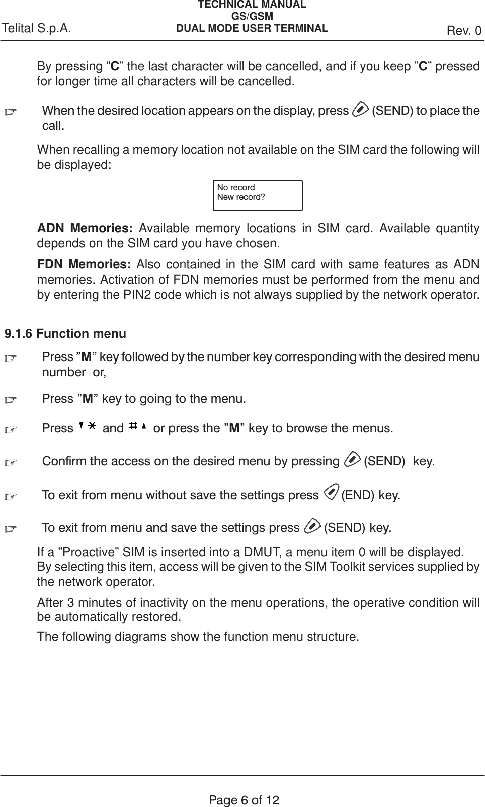 TECHNICAL MANUALGS/GSMDUAL MODE USER TERMINAL Rev. 0Telital S.p.A.Page6of12By pressing ”C” the last character will be cancelled, and if you keep ”C” pressedfor longer time all characters will be cancelled..When the desired location appears on the display, press (SEND) to place thecall.When recalling a memory location not available on the SIM card the following willbe displayed:No recordNew record?ADN Memories: Available memory locations in SIM card. Available quantitydepends on the SIM card you have chosen.FDN Memories: Also contained in the SIM card with same features as ADNmemories. Activation of FDN memories must be performed from the menu andby entering the PIN2 code which is not always supplied by the network operator.9.1.6 Function menu.Press &quot;M&quot; key followed by the number key corresponding with the desired menunumber or,.Press &quot;M&quot; key to going to the menu..Press and or press the &quot;M&quot; key to browse the menus..Confirm the access on the desired menu by pressing (SEND) key..To exit from menu without save the settings press (END) key..To exit from menu and save the settings press (SEND) key.If a ”Proactive” SIM is inserted into a DMUT, a menu item 0 will be displayed.By selecting this item, access will be given to the SIM Toolkit services supplied bythe network operator.After 3 minutes of inactivity on the menu operations, the operative condition willbe automatically restored.The following diagrams show the function menu structure.