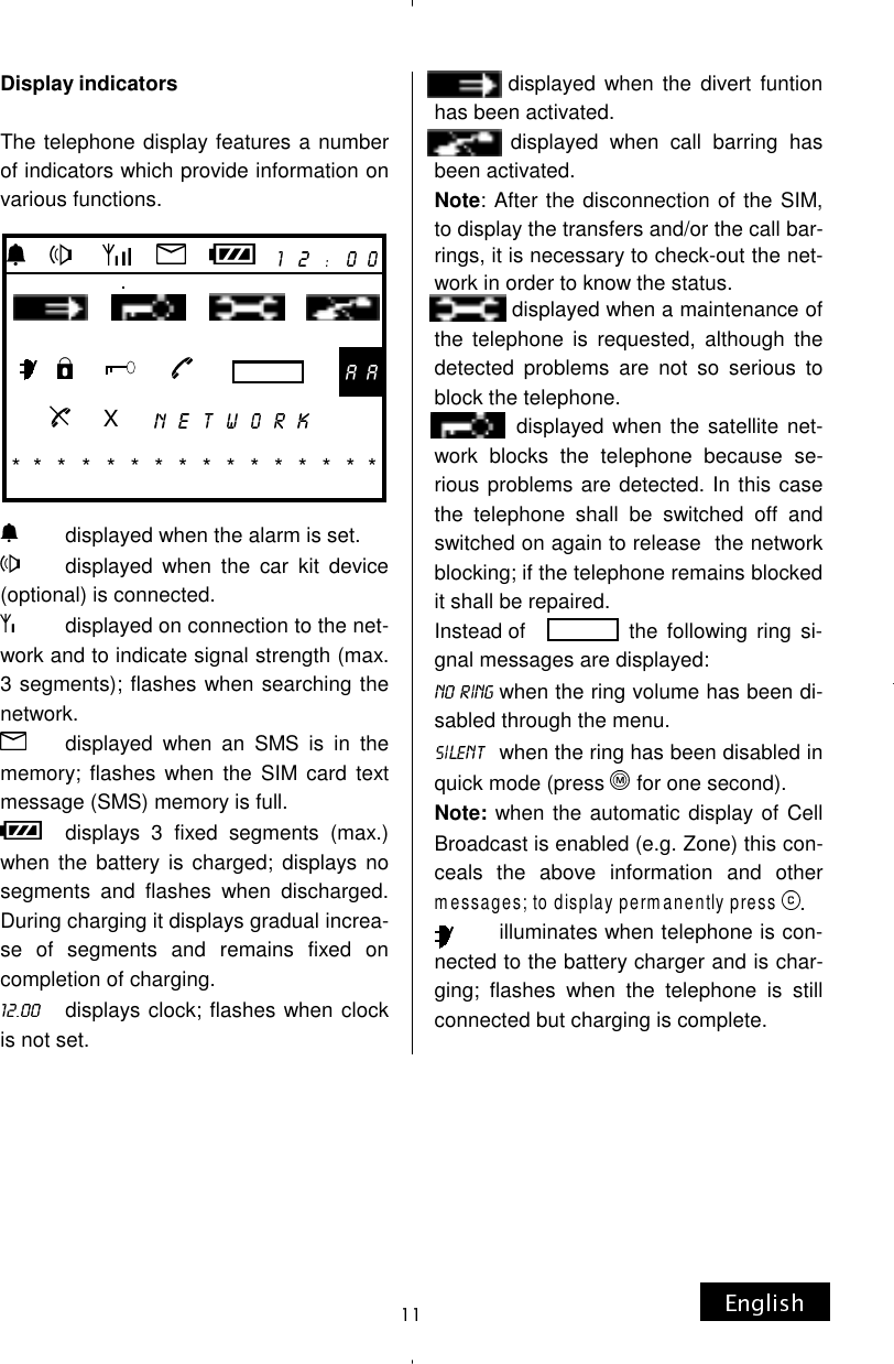 Display indicators  The telephone display features a number of indicators which provide information on various functions.         displayed when the alarm is set.         displayed  when  the  car  kit  device (optional) is connected.          displayed on connection to the net-work and to indicate signal strength (max. 3 segments); flashes when searching the network.        displayed  when  an  SMS  is  in  the memory; flashes when the SIM card text message (SMS) memory is full.     displays  3  fixed  segments  (max.) when the battery is charged; displays no segments and flashes when discharged. During charging it displays gradual increa-se of segments and remains fixed on completion of charging.      displays clock; flashes when clock is not set.               displayed when the divert funtion has been activated.               displayed  when  call  barring  has been activated. Note: After the disconnection of the SIM, to display the transfers and/or the call bar-rings, it is necessary to check-out the net-work in order to know the status.               displayed when a maintenance of the telephone is requested, although the detected problems are not so serious to block the telephone.               displayed when the satellite  net-work blocks the telephone because se-rious problems are detected. In this case the telephone shall be switched off and switched on again to release  the network blocking; if the telephone remains blocked it shall be repaired. Instead of                   the  following ring  si-gnal messages are displayed:  when the ring volume has been di-sabled through the menu.    when the ring has been disabled in quick mode (press   for one second). Note: when the automatic display of Cell Broadcast is enabled (e.g. Zone) this con-ceals the above information and other messages; to display permanently press             illuminates when telephone is con-nected to the battery charger and is char-ging; flashes when the telephone is still connected but charging is complete.                                                                   X                      * *  * * * * * * * * * * * * * *      