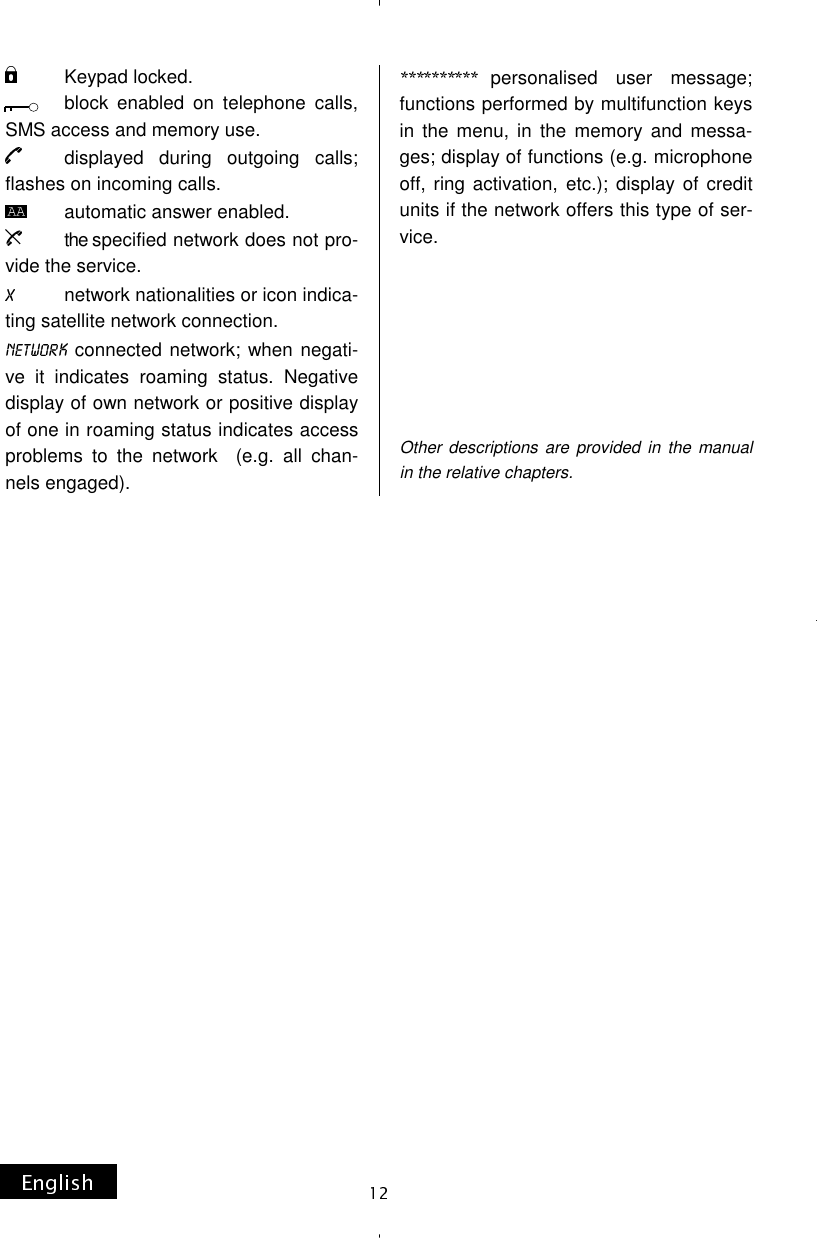           Keypad locked.             block  enabled  on  telephone  calls, SMS access and memory use.         displayed  during  outgoing  calls; flashes on incoming calls.        automatic answer enabled.           the specified network does not pro-vide the service.            network nationalities or icon indica-ting satellite network connection.  connected network; when negati-ve it indicates roaming status. Negative display of own network or positive display of one in roaming status indicates access problems to the network  (e.g. all chan-nels engaged). personalised user message; functions performed by multifunction keys in the menu, in the memory and messa-ges; display of functions (e.g. microphone off, ring activation, etc.); display of credit units if the network offers this type of ser-vice.                     Other descriptions are provided in the manual in the relative chapters. 