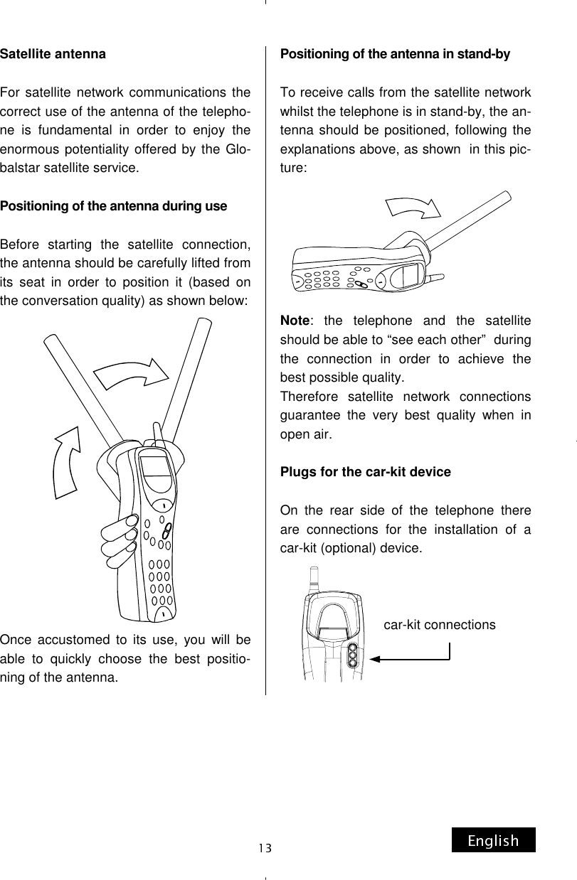 Satellite antenna  For satellite network communications the correct use of the antenna of the telepho-ne is fundamental in order to enjoy the enormous potentiality offered by the Glo-balstar satellite service.  Positioning of the antenna during use  Before starting the satellite connection, the antenna should be carefully lifted from its seat in order to position it (based on the conversation quality) as shown below:                  Once accustomed to its use, you will be able to quickly choose the best positio-ning of the antenna. Positioning of the antenna in stand-by  To receive calls from the satellite network whilst the telephone is in stand-by, the an-tenna should be positioned, following the explanations above, as shown  in this pic-ture:       Note: the telephone and the satellite should be able to “see each other”  during the connection in order to achieve the best possible quality. Therefore satellite network connections guarantee the very best quality when in open air.  Plugs for the car-kit device  On the rear side of the telephone there are connections for the installation of a car-kit (optional) device.    car-kit connections 