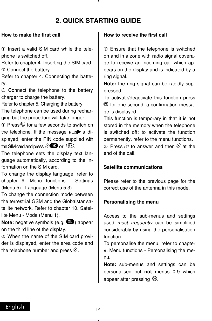 How to make the first call   Insert a valid SIM card while the tele-phone is switched off. Refer to chapter 4. Inserting the SIM card.  Connect the battery. Refer to chapter 4. Connecting the batte-ry.  Connect the telephone to the battery charger to charge the battery. Refer to chapter 5. Charging the battery. The telephone can be used during rechar-ging but the procedure will take longer.  Press   for a few seconds to switch on the telephone. If the message PIN is di-splayed, enter the PIN code supplied with the SIM card and press   or   . The telephone sets the display text lan-guage automatically, according to the in-formation on the SIM card. To change the display language, refer to chapter 9. Menu functions - Settings (Menu 5) - Language (Menu 5 3). To change the connection mode between the terrestrial GSM and the Globalstar sa-tellite network. Refer to chapter 10. Satel-lite Menu - Mode (Menu 1). Note: negative symbols (e.g.  ) appear on the third line of the display.  When the name of the SIM card provi-der is displayed, enter the area code and the telephone number and press  .     How to receive the first call   Ensure that the telephone is switched on and in a zone with radio signal covera-ge to receive an incoming call which ap-pears on the display and is indicated by a ring signal. Note: the ring signal can be rapidly sup-pressed. To activate/deactivate this function press  for one second: a confirmation messa-ge is displayed. This function is temporary in that it is not stored in the memory when the telephone is switched off; to activate the function permanently, refer to the menu functions.  Press  to answer and then  at the end of the call.  Satellite communications  Please refer to the previous page for the correct use of the antenna in this mode.  Personalising the menu  Access to the sub-menus and settings used most frequently can be simplified considerably by using the personalisation function. To personalise the menu, refer to chapter 9. Menu functions - Personalising the me-nu. Note: sub-menus and settings can be personalised but not menus 0-9 which appear after pressing  2. QUICK STARTING GUIDE 