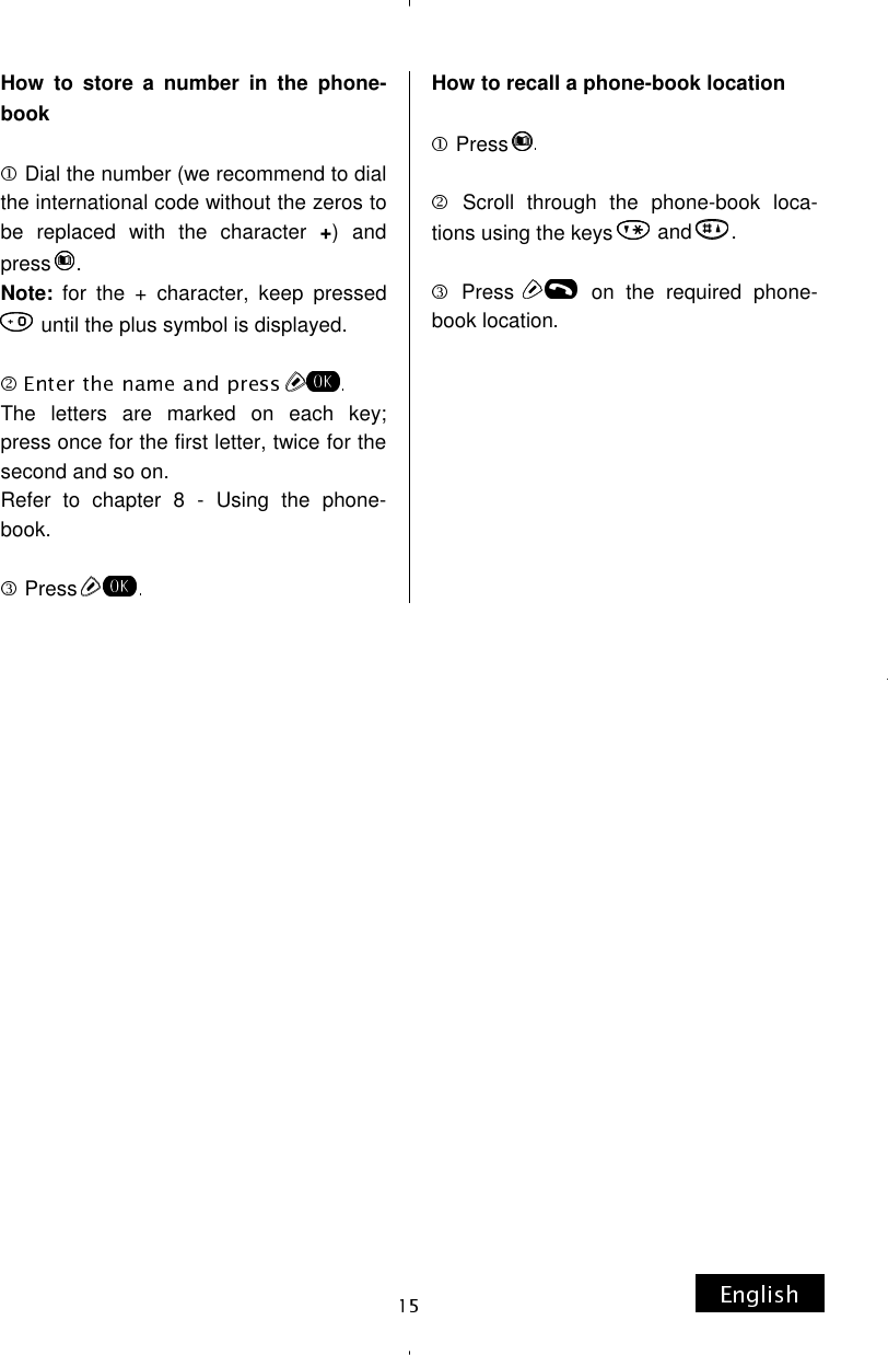 How to store a number in the phone-book   Dial the number (we recommend to dial the international code without the zeros to be replaced with the character +) and press  . Note: for the + character, keep pressed  until the plus symbol is displayed.  The letters are marked on each key; press once for the first letter, twice for the second and so on. Refer to chapter 8 - Using the phone-book.   Press How to recall a phone-book location   Press   Scroll through the phone-book loca-tions using the keys   and  .   Press   on the required phone-book location.         