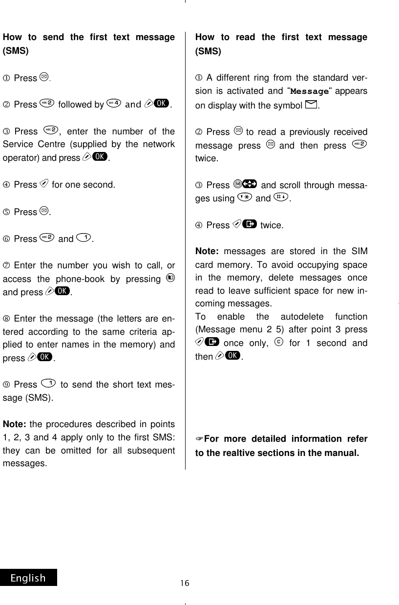 How to send the first text message (SMS)  Press  Press  followed by  . Press  , enter the number of the Service Centre (supplied by the network operator) and press  .Press   for one second. Press  .Press  and  .Enter the number you wish to call, or access the phone-book by pressing and press  .Enter the message (the letters are en-tered according to the same criteria ap-plied to enter names in the memory) and press  .  Press   to send the short text mes-sage (SMS).  Note: the procedures described in points 1, 2, 3 and 4 apply only to the first SMS: they can be omitted for all subsequent messages. How to read the first text message (SMS)  A different ring from the standard ver-sion is activated and  Message appears on display with the symbol  .  Press  to read a previously received message press  and then press twice.  Press  and scroll through messa-ges using  and  .  Press  twice.  Note: messages are stored in the SIM card memory. To avoid occupying space in the memory, delete messages once read to leave sufficient space for new in-coming messages. To enable the autodelete function (Message menu 2 5) after point 3 press once only,   for 1 second and then  .      For more detailed information refer to the realtive sections in the manual. 