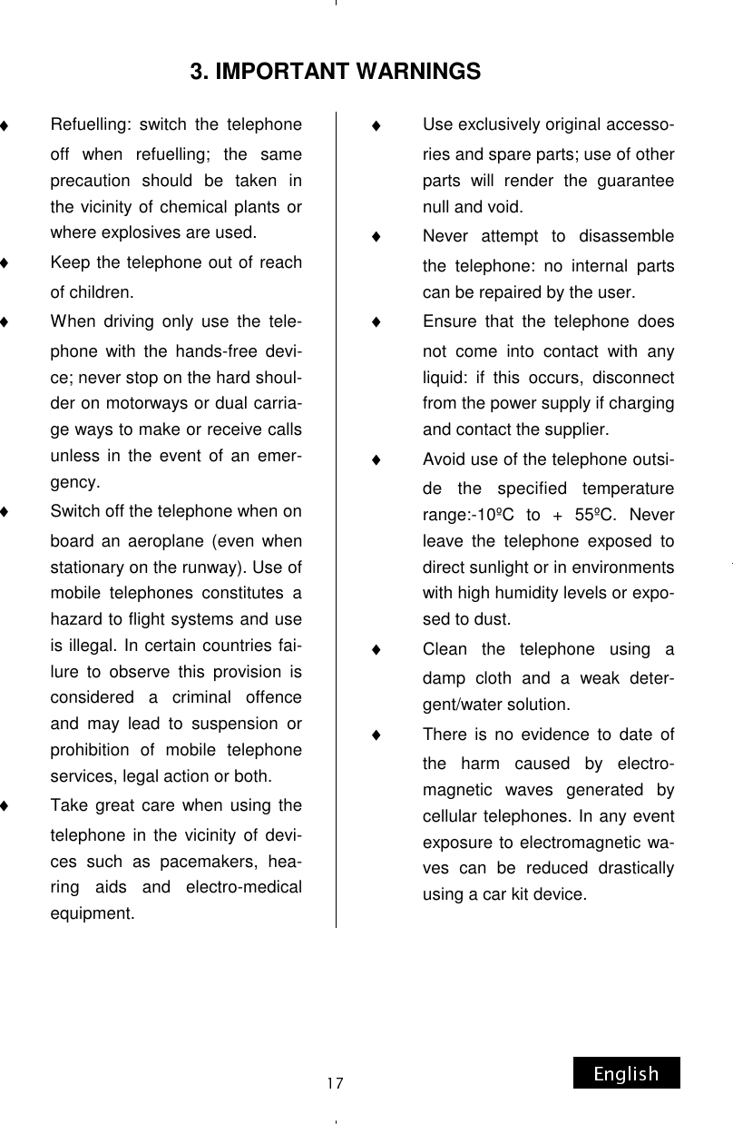 ♦Refuelling: switch the telephone off when refuelling; the same precaution should be taken in the vicinity of chemical plants or where explosives are used. ♦Keep the telephone out of reach of children. ♦When driving only use the tele-phone with the hands-free devi-ce; never stop on the hard shoul-der on motorways or dual carria-ge ways to make or receive calls unless in the event of an emer-gency. ♦Switch off the telephone when on board an aeroplane (even when stationary on the runway). Use of mobile telephones constitutes a hazard to flight systems and use is illegal. In certain countries fai-lure to observe this provision is considered a criminal offence and may lead to suspension or prohibition of mobile telephone services, legal action or both. ♦Take great care when using the telephone in the vicinity of devi-ces such as pacemakers, hea-ring aids and electro-medical equipment. ♦Use exclusively original accesso-ries and spare parts; use of other parts will render the guarantee null and void. ♦Never attempt to disassemble the telephone: no internal parts can be repaired by the user. ♦Ensure that the telephone does not come into contact with any liquid: if this occurs, disconnect from the power supply if charging and contact the supplier. ♦Avoid use of the telephone outsi-de the specified temperature range:-10ºC to + 55ºC. Never leave the telephone exposed to direct sunlight or in environments with high humidity levels or expo-sed to dust. ♦Clean the telephone using a damp cloth and a weak deter-gent/water solution. ♦There is no evidence to date of the harm caused by electro-magnetic waves generated by cellular telephones. In any event exposure to electromagnetic wa-ves can be reduced drastically using a car kit device. 3. IMPORTANT WARNINGS 