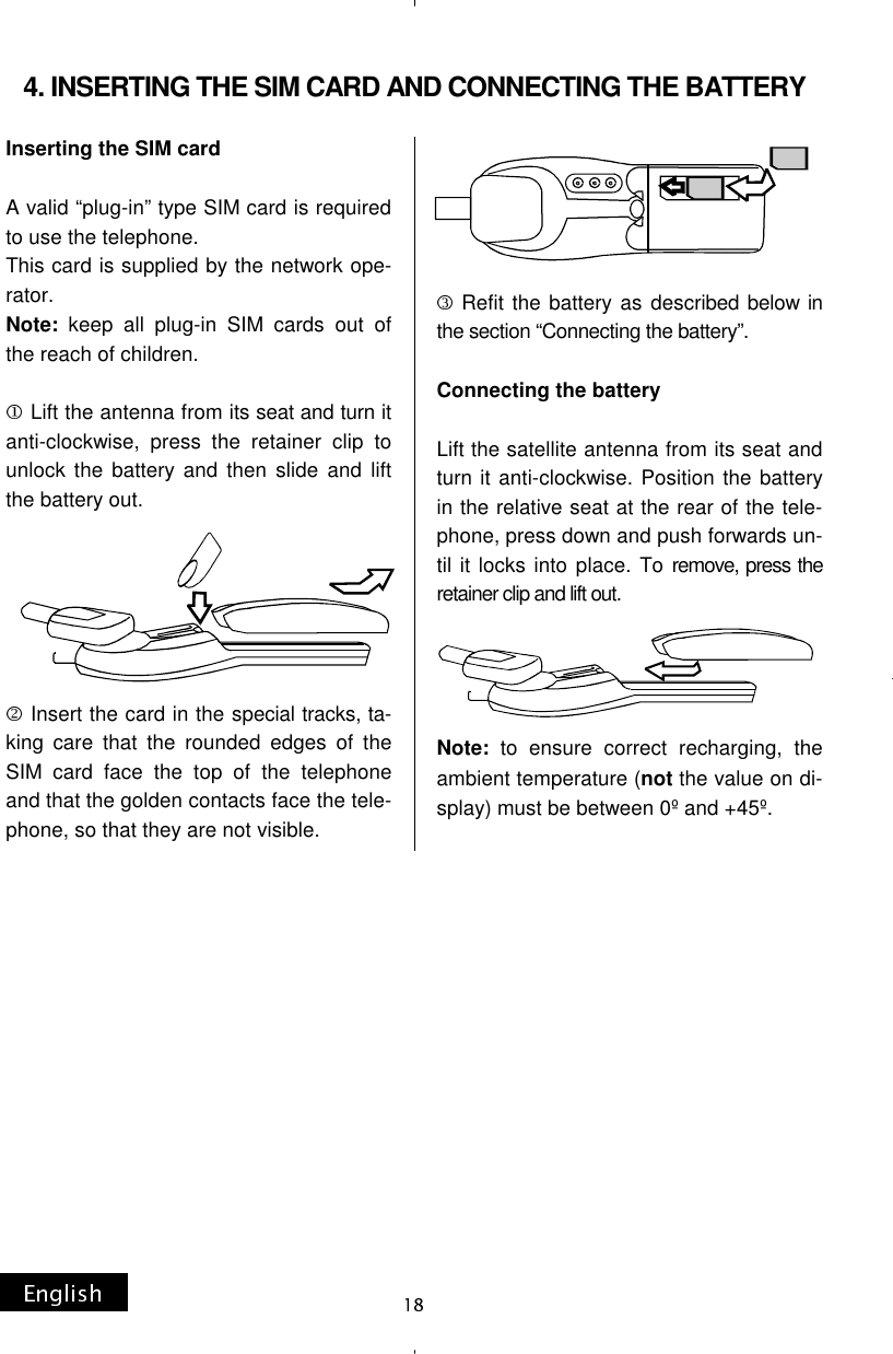 Inserting the SIM card   A valid “plug-in” type SIM card is required to use the telephone. This card is supplied by the network ope-rator. Note: keep all plug-in SIM cards out of the reach of children.  Lift the antenna from its seat and turn it anti-clockwise, press the retainer clip to unlock the battery and then slide and lift the battery out. Insert the card in the special tracks, ta-king care that the rounded edges of the SIM card face the top of the telephone and that the golden contacts face the tele-phone, so that they are not visible. Refit the battery as described below in the section “Connecting the battery”.  Connecting the battery  Lift the satellite antenna from its seat and turn it anti-clockwise. Position the battery in the relative seat at the rear of the tele-phone, press down and push forwards un-til it locks into place. To remove, press the retainer clip and lift out. Note: to ensure correct recharging, the ambient temperature (not the value on di-splay) must be between 0º and +45º.  4. INSERTING THE SIM CARD AND CONNECTING THE BATTERY 