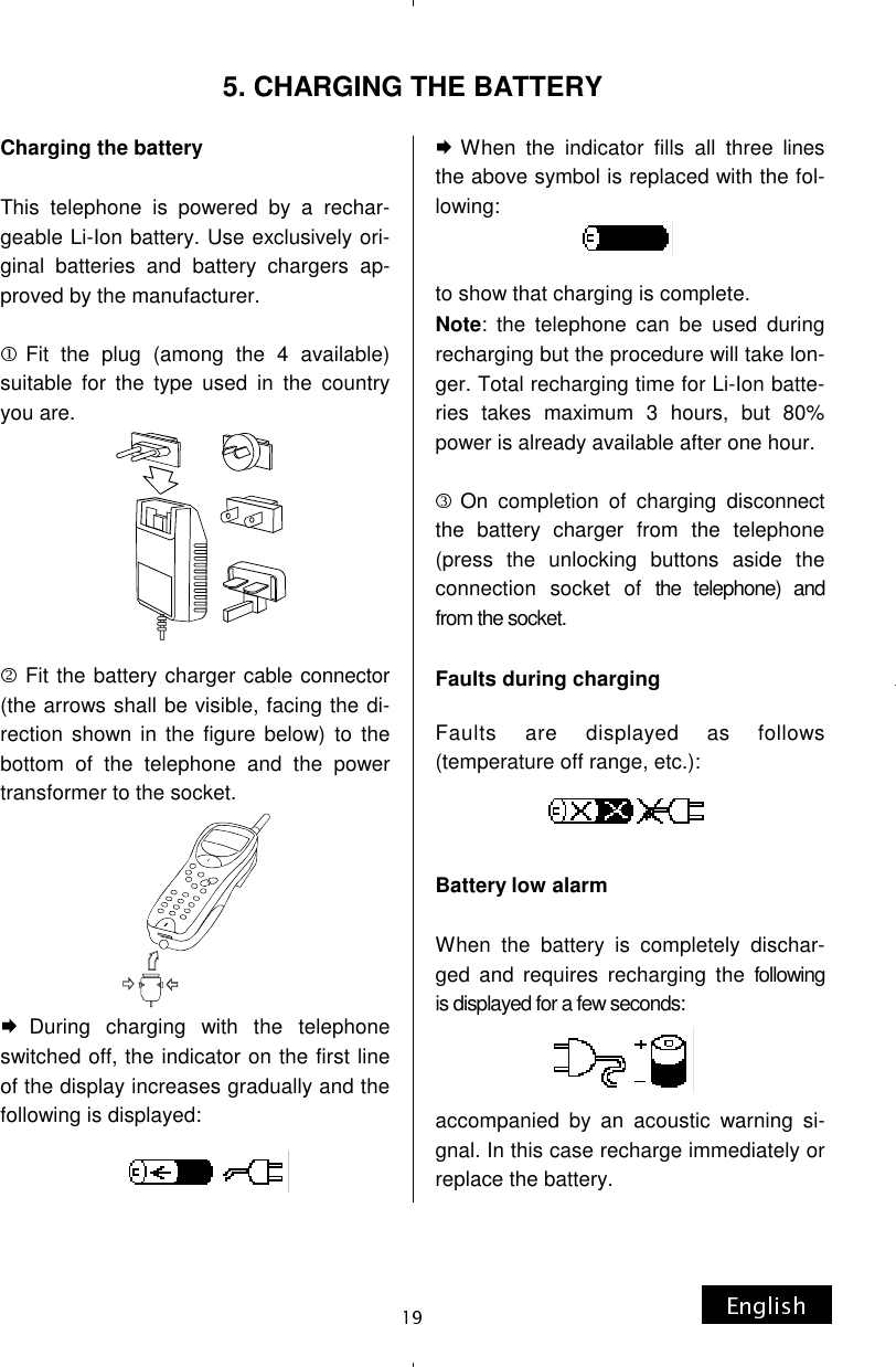 5. CHARGING THE BATTERY Charging the battery  This telephone is powered by a rechar-geable Li-Ion battery. Use exclusively ori-ginal batteries and battery chargers ap-proved by the manufacturer.  Fit the plug (among the 4 available) suitable for the type used in the country you are.         Fit the battery charger cable connector (the arrows shall be visible, facing the di-rection shown in the figure below) to the bottom of the telephone and the power transformer to the socket.        During charging with the telephone switched off, the indicator on the first line of the display increases gradually and the following is displayed: When the indicator fills all three lines the above symbol is replaced with the fol-lowing:   to show that charging is complete. Note: the telephone can be used during recharging but the procedure will take lon-ger. Total recharging time for Li-Ion batte-ries takes maximum 3 hours, but 80% power is already available after one hour.  On completion of charging disconnect the battery charger from the telephone (press the unlocking buttons aside the connection socket of the telephone) and from the socket.  Faults during charging  Faults are displayed as follows (temperature off range, etc.):    Battery low alarm  When the battery is completely dischar-ged and requires recharging the following is displayed for a few seconds:    accompanied by an acoustic warning si-gnal. In this case recharge immediately or replace the battery. 