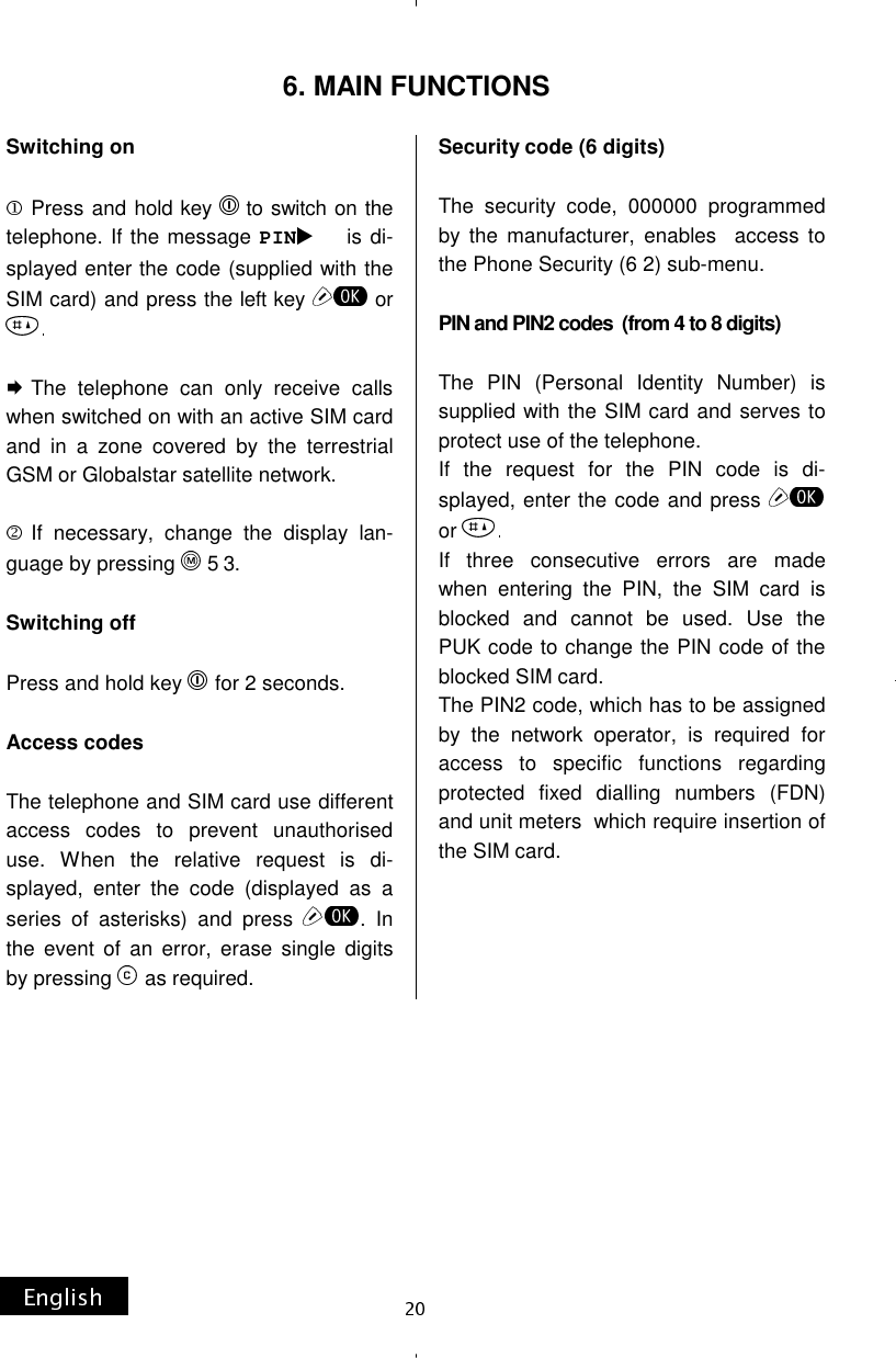 Switching on   Press and hold key  to switch on the telephone. If the message PIN is di-splayed enter the code (supplied with the SIM card) and press the left key  or   The telephone can only receive calls when switched on with an active SIM card and in a zone covered by the terrestrial GSM or Globalstar satellite network.  If necessary, change the display lan-guage by pressing 5 3.  Switching off   Press and hold key  for 2 seconds.  Access codes  The telephone and SIM card use different access codes to prevent unauthorised use. When the relative request is di-splayed, enter the code (displayed as a series of asterisks) and press  . In the event of an error, erase single digits by pressing  as required. Security code (6 digits)  The security code, 000000 programmed by the manufacturer, enables  access to the Phone Security (6 2) sub-menu.  PIN and PIN2 codes  (from 4 to 8 digits)  The PIN (Personal Identity Number) is supplied with the SIM card and serves to protect use of the telephone. If the request for the PIN code is di-splayed, enter the code and press or If three consecutive errors are made when entering the PIN, the SIM card is blocked and cannot be used. Use the PUK code to change the PIN code of the blocked SIM card. The PIN2 code, which has to be assigned by the network operator, is required for access to specific functions regarding protected fixed dialling numbers (FDN) and unit meters  which require insertion of the SIM card.     6. MAIN FUNCTIONS 