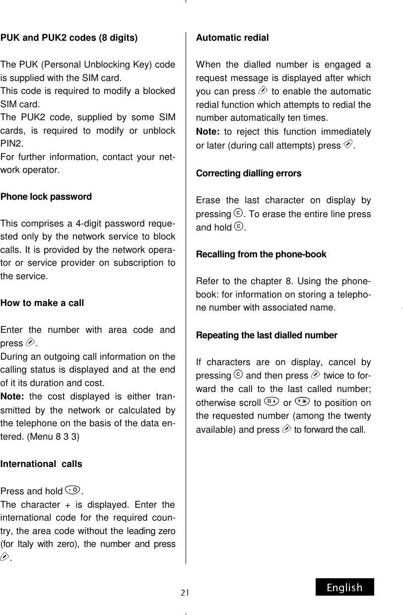 PUK and PUK2 codes (8 digits)  The PUK (Personal Unblocking Key) code is supplied with the SIM card. This code is required to modify a blocked SIM card. The PUK2 code, supplied by some SIM cards, is required to modify or unblock PIN2. For further information, contact your net-work operator.  Phone lock password   This comprises a 4-digit password reque-sted only by the network service to block calls. It is provided by the network opera-tor or service provider on subscription to the service.  How to make a call   Enter the number with area code and press  . During an outgoing call information on the calling status is displayed and at the end of it its duration and cost. Note: the cost displayed is either tran-smitted by the network or calculated by the telephone on the basis of the data en-tered. (Menu 8 3 3)  International  calls  Press and hold  . The character + is displayed. Enter the international code for the required coun-try, the area code without the leading zero (for Italy with zero), the number and press . Automatic redial  When the dialled number is engaged a request message is displayed after which you can press   to enable the automatic redial function which attempts to redial the number automatically ten times. Note: to reject this function immediately or later (during call attempts) press  .  Correcting dialling errors  Erase the last character on display by pressing  . To erase the entire line press and hold  .  Recalling from the phone-book  Refer to the chapter 8. Using the phone-book: for information on storing a telepho-ne number with associated name.  Repeating the last dialled number  If characters are on display, cancel by pressing   and then press  twice to for-ward  the  call  to  the  last  called  number;  otherwise scroll   or   to position on the requested number (among the twenty available) and press   to forward the call.           