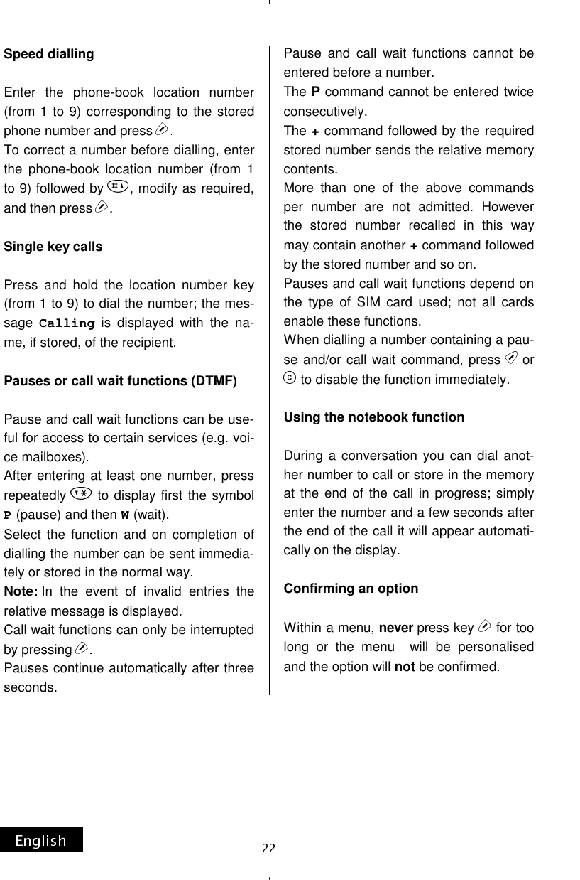 Speed dialling  Enter the phone-book location number (from 1 to 9) corresponding to the stored phone number and press To correct a number before dialling, enter the phone-book location number (from 1 to 9) followed by  , modify as required, and then press  .  Single key calls  Press and hold the location number key (from 1 to 9) to dial the number; the mes-sage Calling is displayed with the na-me, if stored, of the recipient.  Pauses or call wait functions (DTMF)  Pause and call wait functions can be use-ful for access to certain services (e.g. voi-ce mailboxes). After entering at least one number, press repeatedly   to display first the symbol P(pause) and then W(wait). Select the function and on completion of dialling the number can be sent immedia-tely or stored in the normal way. Note: In the event of invalid entries the relative message is displayed. Call wait functions can only be interrupted by pressing  . Pauses continue automatically after three seconds. Pause and call wait functions cannot be entered before a number. The P command cannot be entered twice consecutively. The + command followed by the required stored number sends the relative memory contents. More than one of the above commands per number are not admitted. However the stored number recalled in this way may contain another + command followed by the stored number and so on. Pauses and call wait functions depend on the type of SIM card used; not all cards enable these functions. When dialling a number containing a pau-se and/or call wait command, press  or  to disable the function immediately.  Using the notebook function  During a conversation you can dial anot-her number to call or store in the memory at the end of the call in progress; simply enter the number and a few seconds after the end of the call it will appear automati-cally on the display.  Confirming an option  Within a menu, never press key  for too long or the menu  will be personalised and the option will not be confirmed.