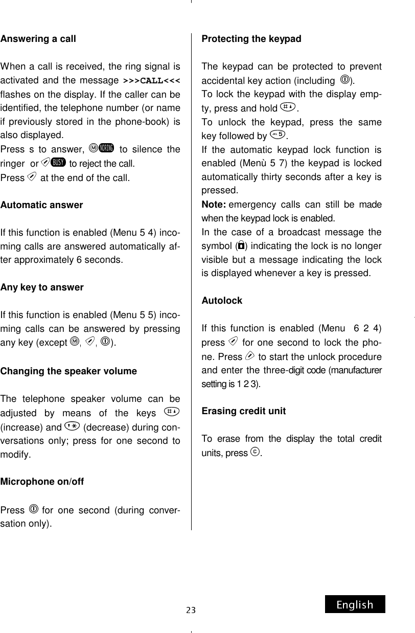 Answering a call  When a call is received, the ring signal is activated and the message &gt;&gt;&gt;CALL&lt;&lt;&lt;flashes on the display. If the caller can be identified, the telephone number (or name if previously stored in the phone-book) is also displayed. Press s to answer,   to silence the ringer  or   to reject the call. Press  at the end of the call.  Automatic answer  If this function is enabled (Menu 5 4) inco-ming calls are answered automatically af-ter approximately 6 seconds.  Any key to answer  If this function is enabled (Menu 5 5) inco-ming calls can be answered by pressing any key (except  ).  Changing the speaker volume  The telephone speaker volume can be adjusted by means of the keys (increase) and   (decrease) during con-versations only; press for one second to modify.  Microphone on/off  Press  for one second (during conver-sation only). Protecting the keypad  The keypad can be protected to prevent accidental key action (including   ). To lock the keypad with the display emp-ty, press and hold  . To unlock the keypad, press the same key followed by  . If the automatic keypad lock function is enabled (Menù 5 7) the keypad is locked automatically thirty seconds after a key is pressed. Note: emergency calls can still be made when the keypad lock is enabled. In the case of a broadcast message the symbol ( ) indicating the lock is no longer visible but a message indicating the lock is displayed whenever a key is pressed.  Autolock  If this function is enabled (Menu  6 2 4) press   for one second to lock the pho-ne. Press   to start the unlock procedure and enter the three-digit code (manufacturer setting is 1 2 3).  Erasing credit unit   To erase from the display the total credit units, press  .      