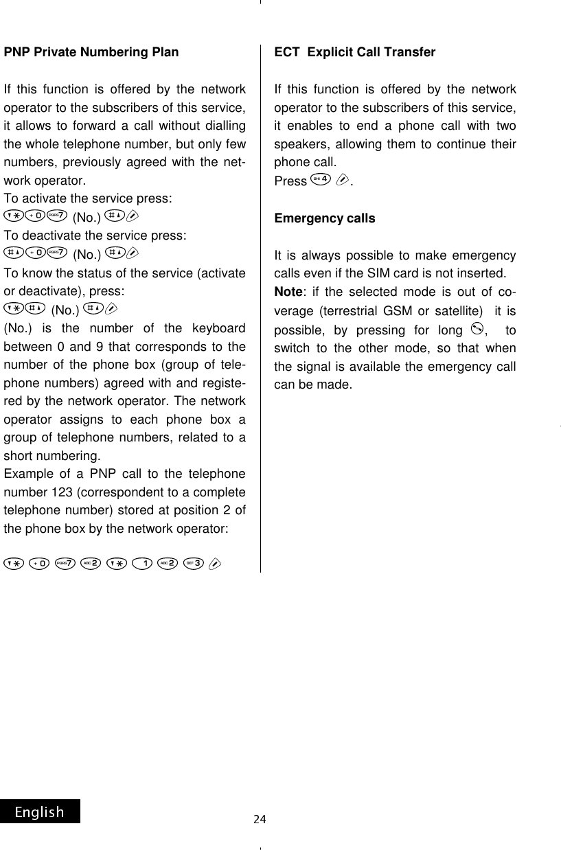 PNP Private Numbering Plan  If this function is offered by the network operator to the subscribers of this service, it allows to forward a call without dialling the whole telephone number, but only few numbers, previously agreed with the net-work operator. To activate the service press: (No.) To deactivate the service press: (No.) To know the status of the service (activate or deactivate), press: (No.) (No.) is the number of the keyboard between 0 and 9 that corresponds to the number of the phone box (group of tele-phone numbers) agreed with and registe-red by the network operator. The network operator assigns to each phone box a group of telephone numbers, related to a short numbering. Example of a PNP call to the telephone number 123 (correspondent to a complete telephone number) stored at position 2 of the phone box by the network operator:  ECT  Explicit Call Transfer  If this function is offered by the network operator to the subscribers of this service, it enables to end a phone call with two speakers, allowing them to continue their phone call. Press  .  Emergency calls  It is always possible to make emergency calls even if the SIM card is not inserted. Note: if the selected mode is out of co-verage (terrestrial GSM or satellite)  it is possible, by pressing for long  ,  to switch to the other mode, so that when the signal is available the emergency call can be made. 