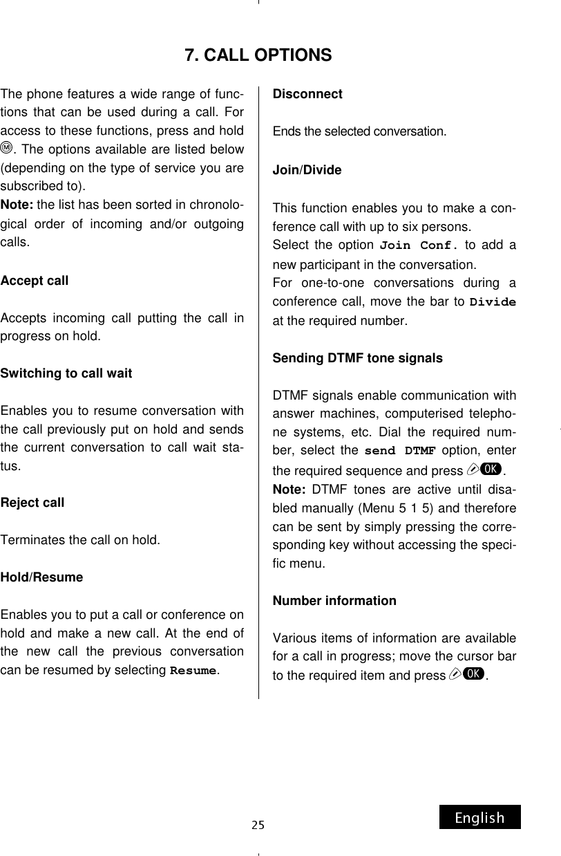 7. CALL OPTIONS The phone features a wide range of func-tions that can be used during a call. For access to these functions, press and hold . The options available are listed below (depending on the type of service you are subscribed to). Note: the list has been sorted in chronolo-gical order of incoming and/or outgoing calls.  Accept call  Accepts incoming call putting the call in progress on hold.  Switching to call wait  Enables you to resume conversation with the call previously put on hold and sends the current conversation to call wait sta-tus.  Reject call  Terminates the call on hold.  Hold/Resume  Enables you to put a call or conference on hold and make a new call. At the end of the new call the previous conversation can be resumed by selecting Resume.  Disconnect  Ends the selected conversation.  Join/Divide  This function enables you to make a con-ference call with up to six persons. Select the option Join Conf. to add a new participant in the conversation. For one-to-one conversations during a conference call, move the bar to Divide at the required number.  Sending DTMF tone signals  DTMF signals enable communication with answer machines, computerised telepho-ne systems, etc. Dial the required num-ber, select the send DTMF option, enter the required sequence and press  . Note: DTMF tones are active until disa-bled manually (Menu 5 1 5) and therefore can be sent by simply pressing the corre-sponding key without accessing the speci-fic menu.  Number information  Various items of information are available for a call in progress; move the cursor bar to the required item and press  . 