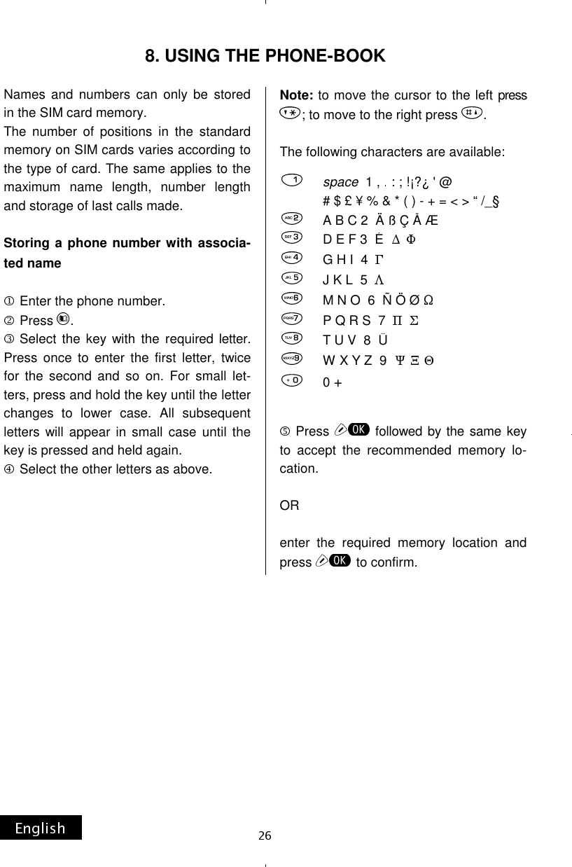 Names and numbers can only be stored in the SIM card memory. The number of positions in the standard memory on SIM cards varies according to the type of card. The same applies to the maximum name length, number length and storage of last calls made.  Storing a phone number with associa-ted name   Enter the phone number. Press  . Select the key with the required letter. Press once to enter the first letter, twice for the second and so on. For small let-ters, press and hold the key until the letter changes to lower case. All subsequent letters will appear in small case until the key is pressed and held again. Select the other letters as above.      Note: to move the cursor to the left press ; to move to the right press  .  The following characters are available: Press  followed by the same key to accept the recommended memory lo-cation.  OR  enter the required memory location and press  to confirm.  8. USING THE PHONE-BOOK       space  1 ,   : ; !¡?¿ &apos; @              # $ £ ¥ % &amp; * ( ) - + = &lt; &gt; “ /_§A B C 2  Ä ß Ç Å Æ               D E F 3  É                              G H I  4                                       J K L  5                                      M N O  6  Ñ Ö Ø                        P Q R S  7                            T U V  8  Ü                                   W X Y Z  9      Θ                0 +                                           