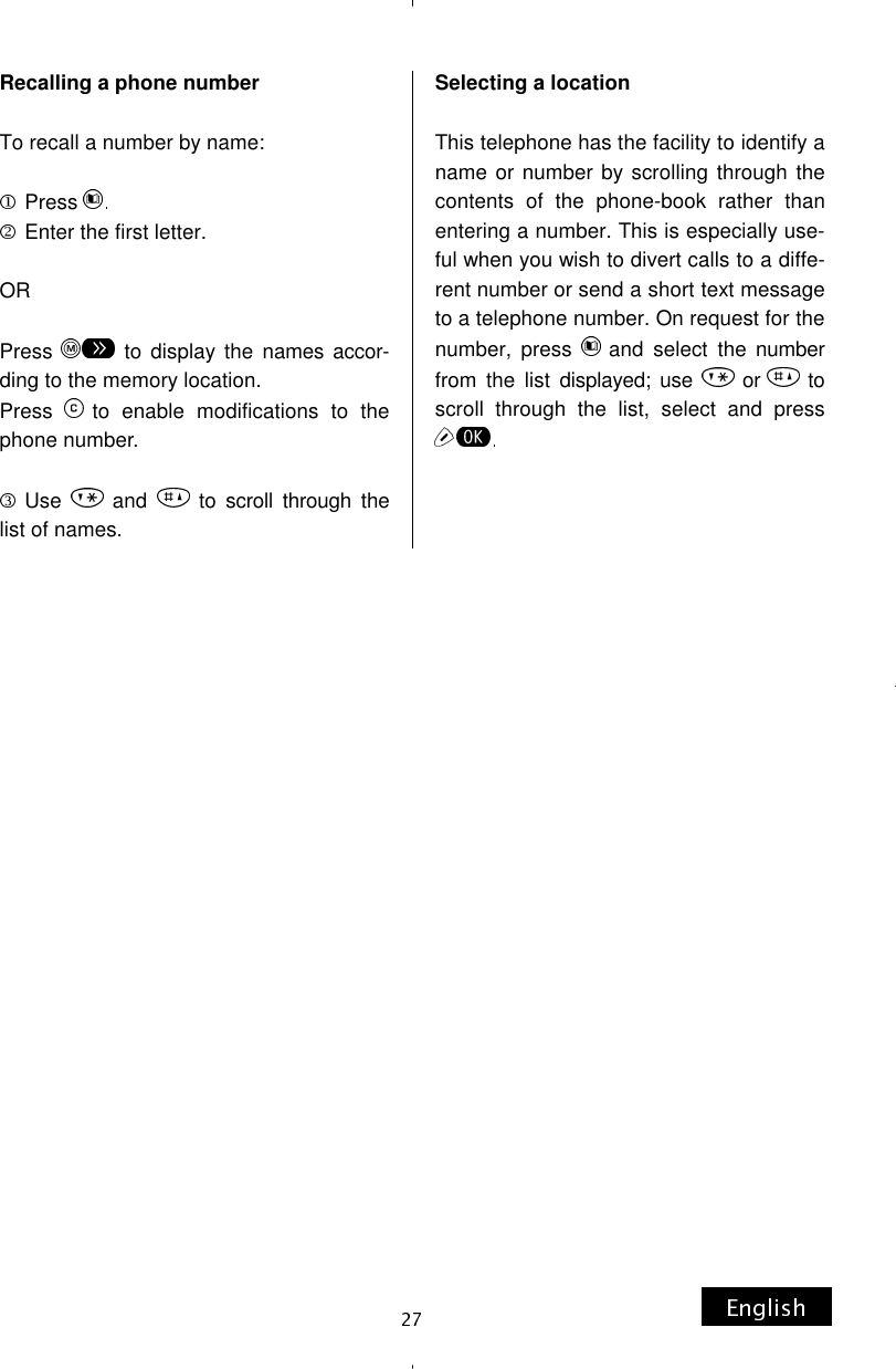 Recalling a phone number  To recall a number by name:  Press Enter the first letter.  OR  Press  to display the names accor-ding to the memory location. Press  to enable modifications to the phone number.  Use  and  to scroll through the list of names. Selecting a location  This telephone has the facility to identify a name or number by scrolling through the contents of the phone-book rather than entering a number. This is especially use-ful when you wish to divert calls to a diffe-rent number or send a short text message to a telephone number. On request for the number, press  and select the number from the list displayed; use  or to scroll through the list, select and press 