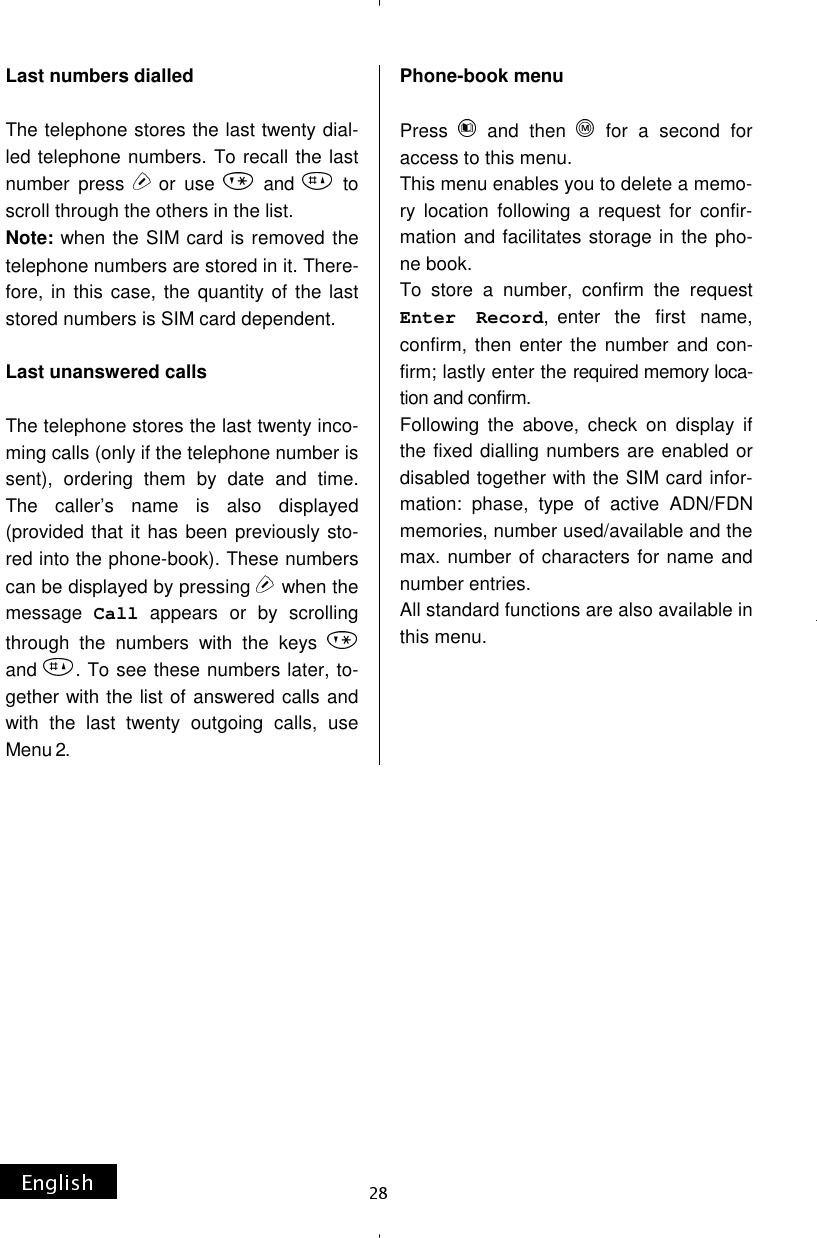Last numbers dialled  The telephone stores the last twenty dial-led telephone numbers. To recall the last number press  or use   and   to scroll through the others in the list. Note: when the SIM card is removed the telephone numbers are stored in it. There-fore, in this case, the quantity of the last stored numbers is SIM card dependent.  Last unanswered calls  The telephone stores the last twenty inco-ming calls (only if the telephone number is sent), ordering them by date and time. The caller’s name is also displayed (provided that it has been previously sto-red into the phone-book). These numbers can be displayed by pressing   when the message  Call appears or by scrolling through the numbers with the keys   and  . To see these numbers later, to-gether with the list of answered calls and with the last twenty outgoing calls, use Menu 2. Phone-book menu  Press   and then   for a second for access to this menu. This menu enables you to delete a memo-ry location following a request for confir-mation and facilitates storage in the pho-ne book. To store a number, confirm the request Enter Record, enter the first name, confirm, then enter the number and con-firm; lastly enter the required memory loca-tion and confirm. Following the above, check on display if the fixed dialling numbers are enabled or disabled together with the SIM card infor-mation: phase, type of active ADN/FDN memories, number used/available and the max. number of characters for name and number entries. All standard functions are also available in this menu. 