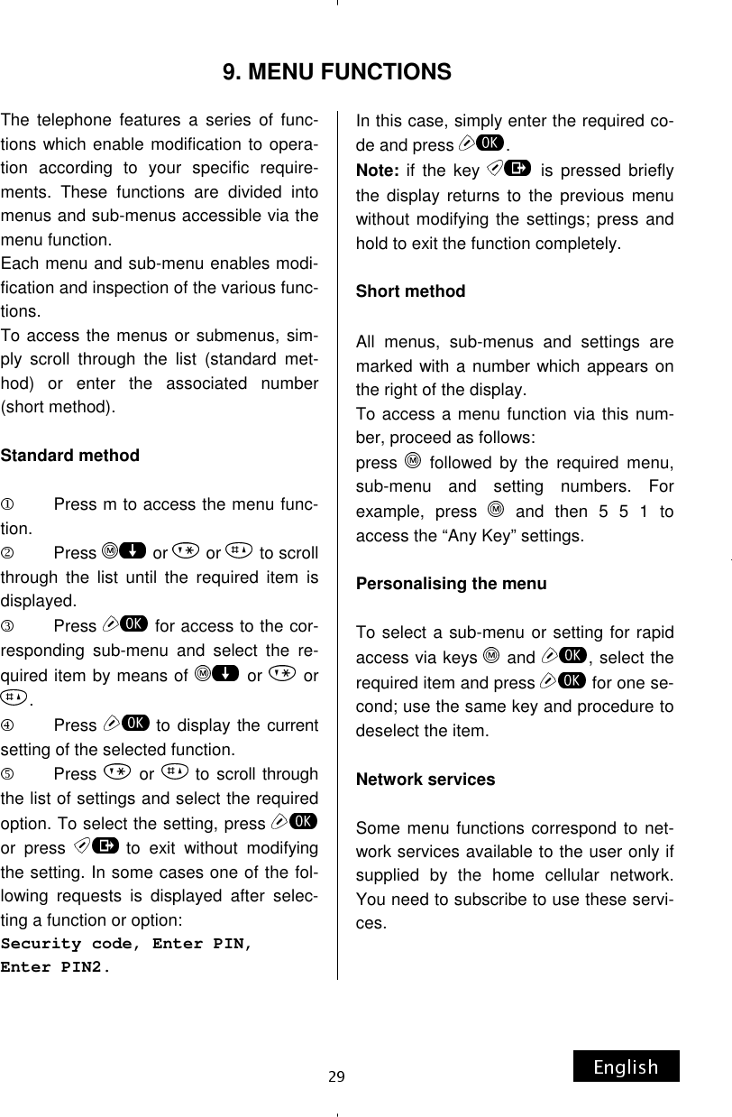 9. MENU FUNCTIONS The telephone features a series of func-tions which enable modification to opera-tion according to your specific require-ments. These functions are divided into menus and sub-menus accessible via the menu function. Each menu and sub-menu enables modi-fication and inspection of the various func-tions. To access the menus or submenus, sim-ply scroll through the list (standard met-hod) or enter the associated number (short method).  Standard method           Press m to access the menu func-tion.          Press   or   or   to scroll through the list until the required item is displayed.          Press   for access to the cor-responding sub-menu and select the re-quired item by means of   or   or . Press  to display the current setting of the selected function.          Press   or  to scroll through the list of settings and select the required option. To select the setting, press or press  to exit without modifying the setting. In some cases one of the fol-lowing requests is displayed after selec-ting a function or option: Security code, Enter PIN, Enter PIN2. In this case, simply enter the required co-de and press  . Note: if the key   is pressed briefly the display returns to the previous menu without modifying the settings; press and hold to exit the function completely.  Short method  All menus, sub-menus and settings are marked with a number which appears on the right of the display. To access a menu function via this num-ber, proceed as follows: press   followed by the required menu, sub-menu and setting numbers. For example, press   and then 5 5 1 to access the “Any Key” settings.  Personalising the menu  To select a sub-menu or setting for rapid access via keys   and  , select the required item and press   for one se-cond; use the same key and procedure to deselect the item.  Network services  Some menu functions correspond to net-work services available to the user only if supplied by the home cellular network. You need to subscribe to use these servi-ces. 