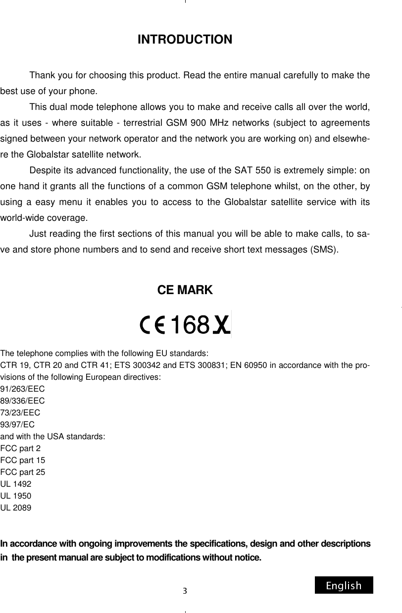 INTRODUCTION              Thank you for choosing this product. Read the entire manual carefully to make the best use of your phone.              This dual mode telephone allows you to make and receive calls all over the world, as it uses - where suitable - terrestrial GSM 900 MHz networks (subject to agreements signed between your network operator and the network you are working on) and elsewhe-re the Globalstar satellite network.             Despite its advanced functionality, the use of the SAT 550 is extremely simple: on one hand it grants all the functions of a common GSM telephone whilst, on the other, by using a easy menu it enables you to access to the Globalstar satellite service with its world-wide coverage.             Just reading the first sections of this manual you will be able to make calls, to sa-ve and store phone numbers and to send and receive short text messages (SMS). CE MARK     The telephone complies with the following EU standards: CTR 19, CTR 20 and CTR 41; ETS 300342 and ETS 300831; EN 60950 in accordance with the pro-visions of the following European directives: 91/263/EEC 89/336/EEC 73/23/EEC 93/97/EC and with the USA standards: FCC part 2 FCC part 15  FCC part 25 UL 1492  UL 1950 UL 2089 In accordance with ongoing improvements the specifications, design and other descriptions  in  the present manual are subject to modifications without notice. 