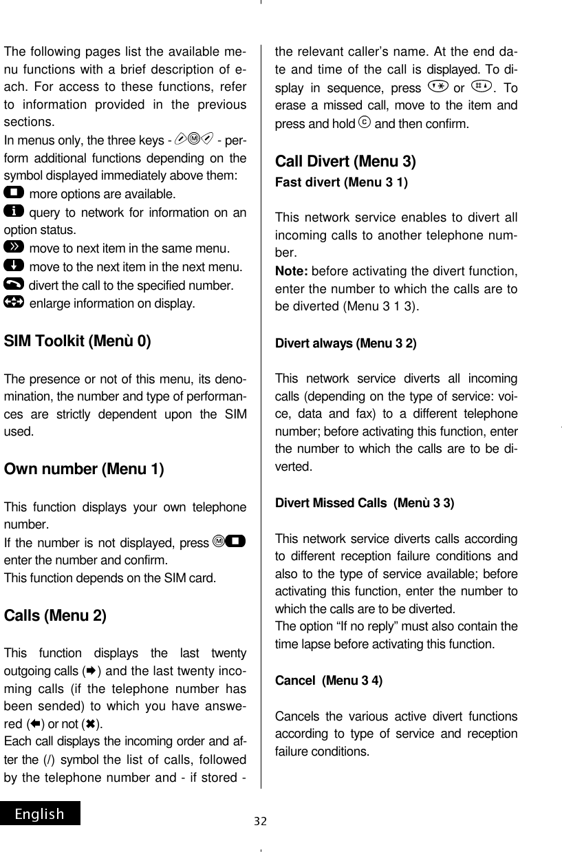 The following pages list the available me-nu functions with a brief description of e-ach. For access to these functions, refer to information provided in the previous sections. In menus only, the three keys -   - per-form additional functions depending on the symbol displayed immediately above them: more options are available. query to network for information on an option status. move to next item in the same menu. move to the next item in the next menu. divert the call to the specified number.  enlarge information on display.  SIM Toolkit (Menù 0)  The presence or not of this menu, its deno-mination, the number and type of performan-ces are strictly dependent upon the SIM used.  Own number (Menu 1)  This function displays your own telephone number. If the number is not displayed, pressenter the number and confirm. This function depends on the SIM card.  Calls (Menu 2)  This function displays the last twenty outgoing calls ( ) and the last twenty inco-ming calls (if the telephone number has been sended) to which you have answe-red ( ) or not ( ). Each call displays the incoming order and af-ter the (/) symbol the list of calls, followed by the telephone number and - if stored - the relevant caller’s name. At the end da-te and time of the call is displayed. To di-splay in sequence, press  or  . To erase a missed call, move to the item and press and hold   and then confirm.  Call Divert (Menu 3) Fast divert (Menu 3 1)  This network service enables to divert all incoming calls to another telephone num-ber. Note: before activating the divert function, enter the number to which the calls are to be diverted (Menu 3 1 3).  Divert always (Menu 3 2)  This network service diverts all incoming calls (depending on the type of service: voi-ce, data and fax) to a different telephone number; before activating this function, enter the number to which the calls are to be di-verted.  Divert Missed Calls  (Menù 3 3)  This network service diverts calls according to different reception failure conditions and also to the type of service available; before activating this function, enter the number to which the calls are to be diverted. The option “If no reply” must also contain the time lapse before activating this function.  Cancel  (Menu 3 4)  Cancels the various active divert functions according to type of service and reception failure conditions. 