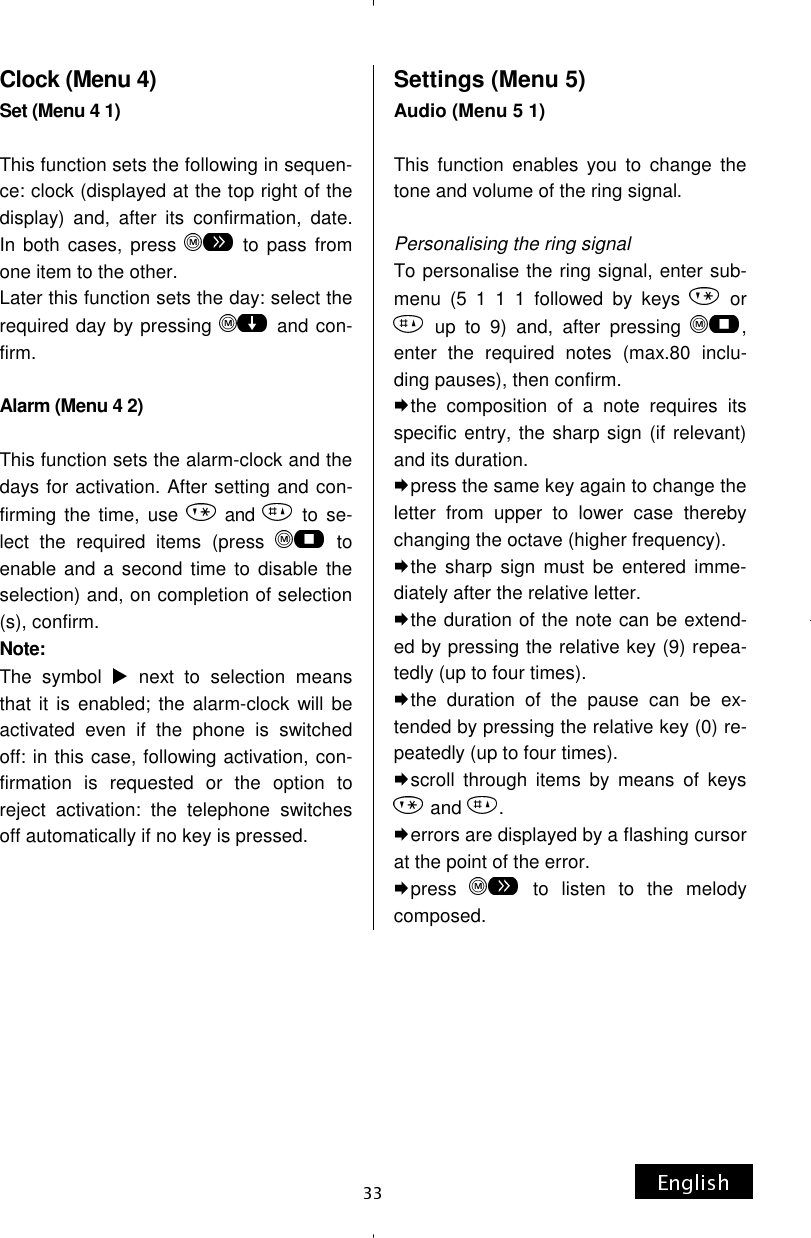 Clock (Menu 4) Set (Menu 4 1)  This function sets the following in sequen-ce: clock (displayed at the top right of the display) and, after its confirmation, date. In both cases, press   to pass from one item to the other. Later this function sets the day: select the required day by pressing   and con-firm.  Alarm (Menu 4 2)  This function sets the alarm-clock and the days for activation. After setting and con-firming the time, use   and   to se-lect the required items (press   to enable and a second time to disable the selection) and, on completion of selection(s), confirm. Note:  The symbol   next to selection means that it is enabled; the alarm-clock will be activated even if the phone is switched off: in this case, following activation, con-firmation is requested or the option to reject activation: the telephone switches off automatically if no key is pressed.    Settings (Menu 5) Audio (Menu 5 1)  This function enables you to change the tone and volume of the ring signal.  Personalising the ring signal To personalise the ring signal, enter sub-menu (5 1 1 1 followed by keys   or  up to 9) and, after pressing  , enter the required notes (max.80 inclu-ding pauses), then confirm. the composition of a note requires its specific entry, the sharp sign (if relevant) and its duration. press the same key again to change the letter from upper to lower case thereby changing the octave (higher frequency). the sharp sign must be entered imme-diately after the relative letter. the duration of the note can be extend-ed by pressing the relative key (9) repea-tedly (up to four times). the duration of the pause can be ex-tended by pressing the relative key (0) re-peatedly (up to four times). scroll through items by means of keys  and  . errors are displayed by a flashing cursor at the point of the error. press   to listen to the melody composed. 