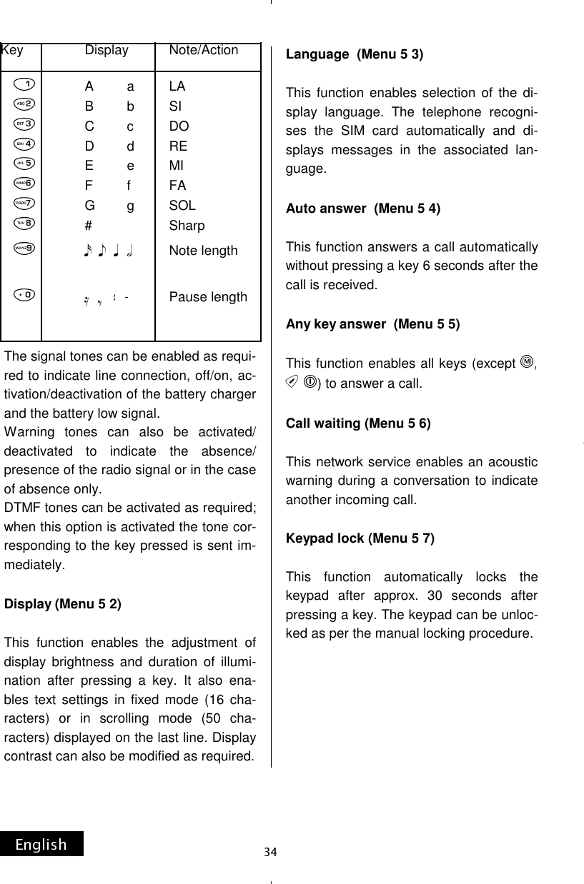 The signal tones can be enabled as requi-red to indicate line connection, off/on, ac-tivation/deactivation of the battery charger and the battery low signal. Warning tones can also be activated/deactivated to indicate the absence/presence of the radio signal or in the case of absence only. DTMF tones can be activated as required; when this option is activated the tone cor-responding to the key pressed is sent im-mediately.  Display (Menu 5 2)  This function enables the adjustment of display brightness and duration of illumi-nation after pressing a key. It also ena-bles text settings in fixed mode (16 cha-racters) or in scrolling mode (50 cha-racters) displayed on the last line. Display contrast can also be modified as required. Language  (Menu 5 3)  This function enables selection of the di-splay language. The telephone recogni-ses the SIM card automatically and di-splays messages in the associated lan-guage.  Auto answer  (Menu 5 4)  This function answers a call automatically without pressing a key 6 seconds after the call is received.  Any key answer  (Menu 5 5)  This function enables all keys (except ) to answer a call.  Call waiting (Menu 5 6)  This network service enables an acoustic warning during a conversation to indicate another incoming call.  Keypad lock (Menu 5 7)  This function automatically locks the keypad after approx. 30 seconds after  pressing a key. The keypad can be unloc-ked as per the manual locking procedure.       Key                  Display            Note/Action              A         a         LAB         b          SI C         c          DO              D          d          RE              E         e          MI              F         f           FA              G         g          SOL               #                     Sharp                           Note length                          Pause length  