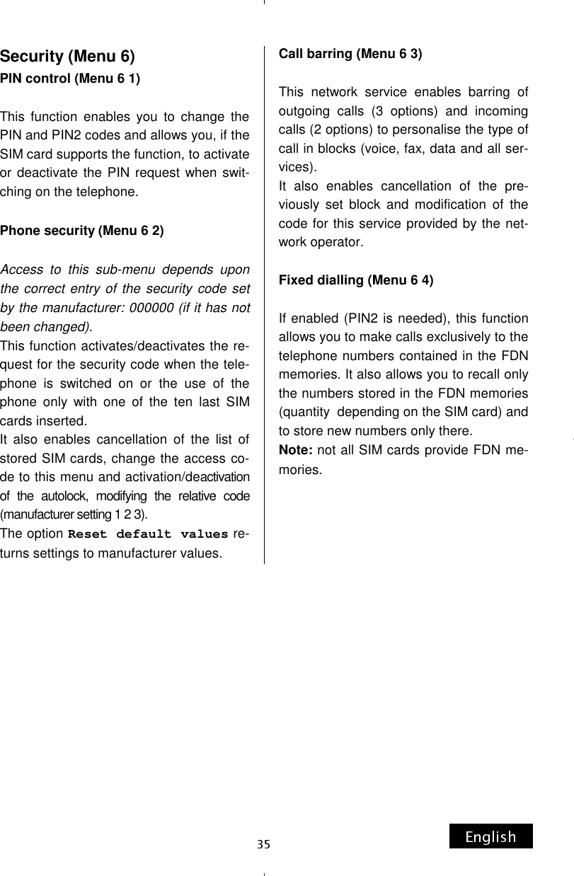 Security (Menu 6) PIN control (Menu 6 1)  This function enables you to change the PIN and PIN2 codes and allows you, if the SIM card supports the function, to activate or deactivate the PIN request when swit-ching on the telephone.  Phone security (Menu 6 2)  Access to this sub-menu depends upon the correct entry of the security code set by the manufacturer: 000000 (if it has not been changed). This function activates/deactivates the re-quest for the security code when the tele-phone is switched on or the use of the phone only with one of the ten last SIM cards inserted. It also enables cancellation of the list of stored SIM cards, change the access co-de to this menu and activation/deactivation of the autolock, modifying the relative code (manufacturer setting 1 2 3). The option Reset default values re-turns settings to manufacturer values. Call barring (Menu 6 3)  This network service enables barring of outgoing calls (3 options) and incoming calls (2 options) to personalise the type of call in blocks (voice, fax, data and all ser-vices).  It also enables cancellation of the pre-viously set block and modification of the code for this service provided by the net-work operator.  Fixed dialling (Menu 6 4)  If enabled (PIN2 is needed), this function allows you to make calls exclusively to the telephone numbers contained in the FDN memories. It also allows you to recall only the numbers stored in the FDN memories (quantity  depending on the SIM card) and to store new numbers only there. Note: not all SIM cards provide FDN me-mories.     