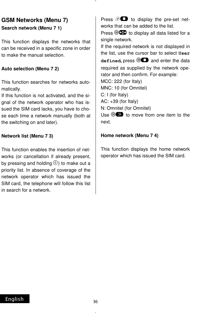 GSM Networks (Menu 7) Search network (Menu 7 1)  This function displays the networks that can be received in a specific zone in order to make the manual selection.  Auto selection (Menu 7 2)  This function searches for networks auto-matically. If this function is not activated, and the si-gnal of the network operator who has is-sued the SIM card lacks, you have to cho-se each time a network manually (both at the switching on and later).  Network list (Menu 7 3)  This function enables the insertion of net-works (or cancellation if already present, by pressing and holding  ) to make out a priority list. In absence of coverage of the network operator which has issued the SIM card, the telephone will follow this list in search for a network. Press   to display the pre-set net-works that can be added to the list. Press   to display all data listed for a single network. If the required network is not displayed in the list, use the cursor bar to select User defined, press   and enter the data required as supplied by the network ope-rator and then confirm. For example: MCC: 222 (for Italy) MNC: 10 (for Omnitel) C: I (for Italy) AC: +39 (for Italy) N: Omnitel (for Omnitel) Use   to move from one item to the next.  Home network (Menu 7 4)  This function displays the home network operator which has issued the SIM card.      