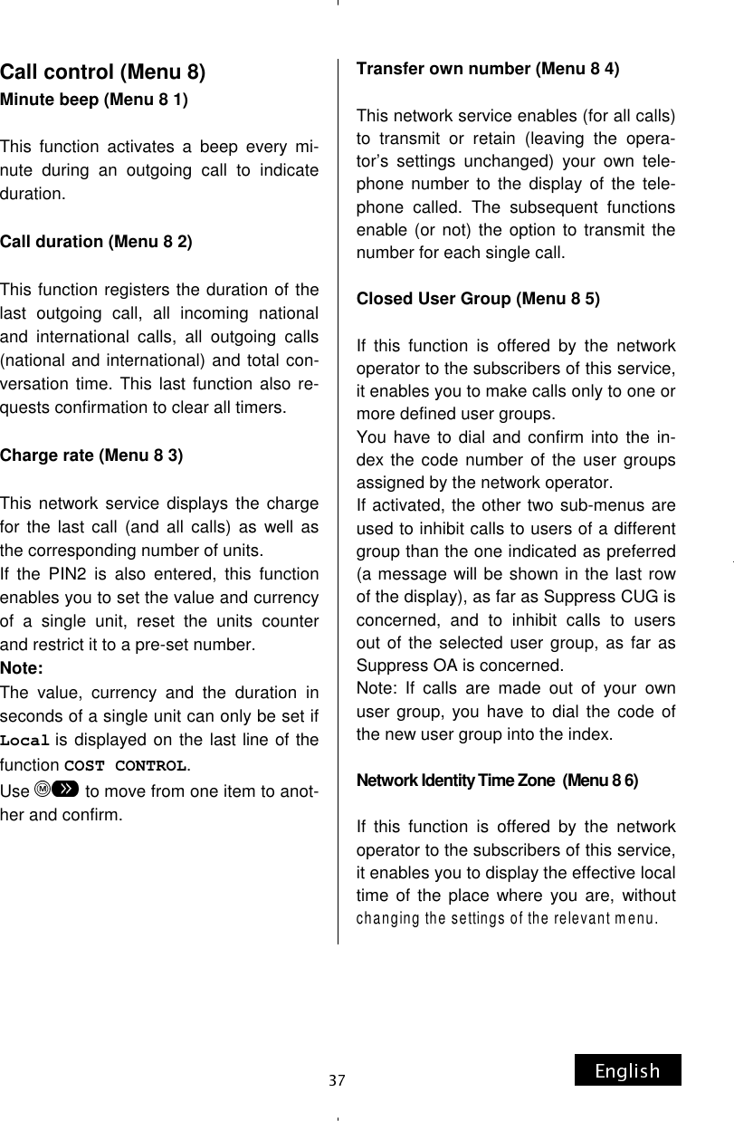 Call control (Menu 8) Minute beep (Menu 8 1)  This function activates a beep every mi-nute during an outgoing call to indicate duration.  Call duration (Menu 8 2)  This function registers the duration of the last outgoing call, all incoming national and international calls, all outgoing calls (national and international) and total con-versation time. This last function also re-quests confirmation to clear all timers.  Charge rate (Menu 8 3)  This network service displays the charge for the last call (and all calls) as well as the corresponding number of units. If the PIN2 is also entered, this function enables you to set the value and currency of a single unit, reset the units counter and restrict it to a pre-set number. Note: The value, currency and the duration in seconds of a single unit can only be set if Local is displayed on the last line of the function COST CONTROL. Use   to move from one item to anot-her and confirm.      Transfer own number (Menu 8 4)  This network service enables (for all calls) to transmit or retain (leaving the opera-tor’s settings unchanged) your own tele-phone number to the display of the tele-phone called. The subsequent functions enable (or not) the option to transmit the number for each single call.  Closed User Group (Menu 8 5)  If this function is offered by the network operator to the subscribers of this service, it enables you to make calls only to one or more defined user groups. You have to dial and confirm into the in-dex the code number of the user groups assigned by the network operator. If activated, the other two sub-menus are used to inhibit calls to users of a different group than the one indicated as preferred (a message will be shown in the last row of the display), as far as Suppress CUG is concerned, and to inhibit calls to users out of the selected user group, as far as Suppress OA is concerned. Note: If calls are made out of your own user group, you have to dial the code of the new user group into the index.  Network Identity Time Zone  (Menu 8 6)  If this function is offered by the network operator to the subscribers of this service, it enables you to display the effective local time of the place where you are, without changing the settings of the relevant menu. 