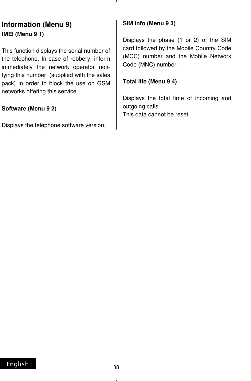 Information (Menu 9) IMEI (Menu 9 1)  This function displays the serial number of the telephone. In case of robbery, inform immediately the network operator noti-fying this number  (supplied with the sales pack) in order to block the use on GSM networks offering this service.  Software (Menu 9 2)  Displays the telephone software version. SIM info (Menu 9 3)  Displays the phase (1 or 2) of the SIM card followed by the Mobile Country Code (MCC) number and the Mobile Network Code (MNC) number.  Total life (Menu 9 4)  Displays the total time of incoming and outgoing calls. This data cannot be reset.   