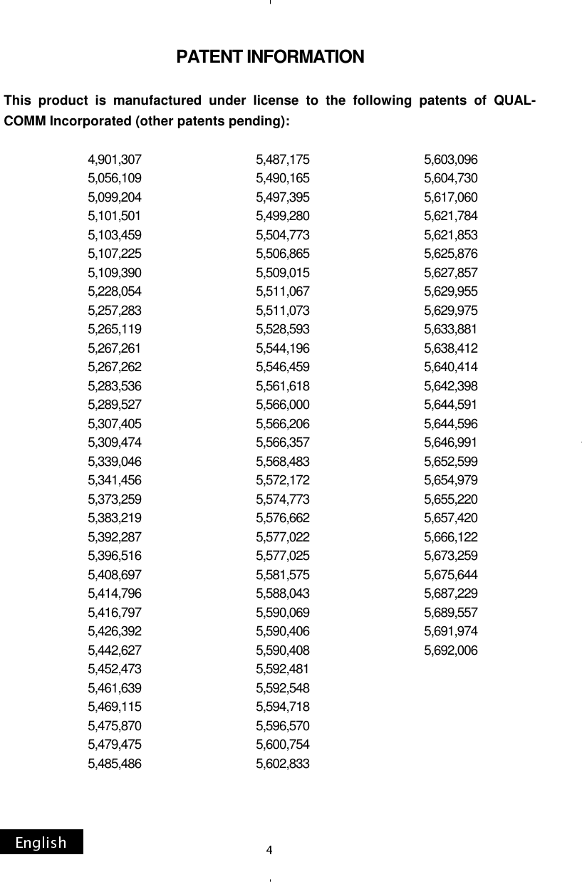 PATENT INFORMATION  This product is manufactured under license to the following patents of QUAL-COMM Incorporated (other patents pending):                              4,901,307                                         5,487,175                                      5,603,096                                       5,056,109                                         5,490,165                                      5,604,730                             5,099,204                                         5,497,395                                      5,617,060                             5,101,501                                         5,499,280                                      5,621,784                             5,103,459                                         5,504,773                                      5,621,853                             5,107,225                                         5,506,865                                      5,625,876                             5,109,390                                         5,509,015                                      5,627,857                             5,228,054                                         5,511,067                                      5,629,955                             5,257,283                                         5,511,073                                      5,629,975                             5,265,119                                         5,528,593                                      5,633,881                             5,267,261                                         5,544,196                                      5,638,412                             5,267,262                                         5,546,459                                      5,640,414                             5,283,536                                         5,561,618                                      5,642,398                             5,289,527                                         5,566,000                                      5,644,591                             5,307,405                                         5,566,206                                      5,644,596                             5,309,474                                         5,566,357                                      5,646,991                             5,339,046                                         5,568,483                                      5,652,599                             5,341,456                                         5,572,172                                      5,654,979                             5,373,259                                         5,574,773                                      5,655,220                             5,383,219                                         5,576,662                                      5,657,420                             5,392,287                                         5,577,022                                      5,666,122                             5,396,516                                         5,577,025                                      5,673,259                             5,408,697                                         5,581,575                                      5,675,644                             5,414,796                                         5,588,043                                      5,687,229                             5,416,797                                         5,590,069                                      5,689,557                             5,426,392                                         5,590,406                                      5,691,974                             5,442,627                                         5,590,408                                      5,692,006                                       5,452,473                                         5,592,481                             5,461,639                                         5,592,548                             5,469,115                                         5,594,718                             5,475,870                                         5,596,570                             5,479,475                                         5,600,754                             5,485,486                                         5,602,833                                                                                                                     